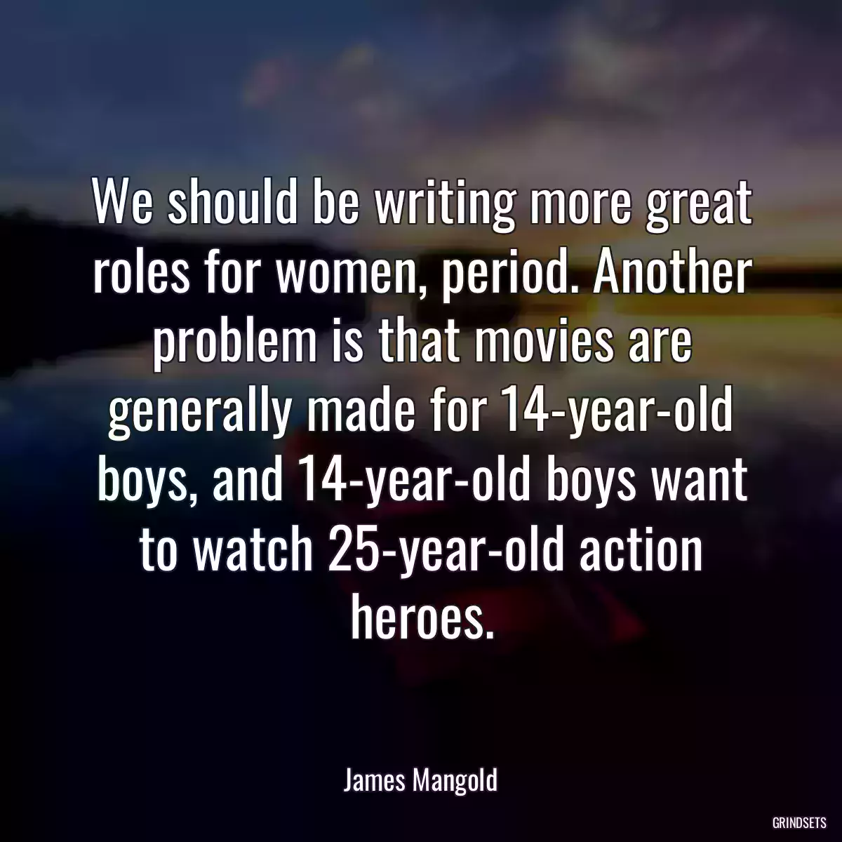 We should be writing more great roles for women, period. Another problem is that movies are generally made for 14-year-old boys, and 14-year-old boys want to watch 25-year-old action heroes.