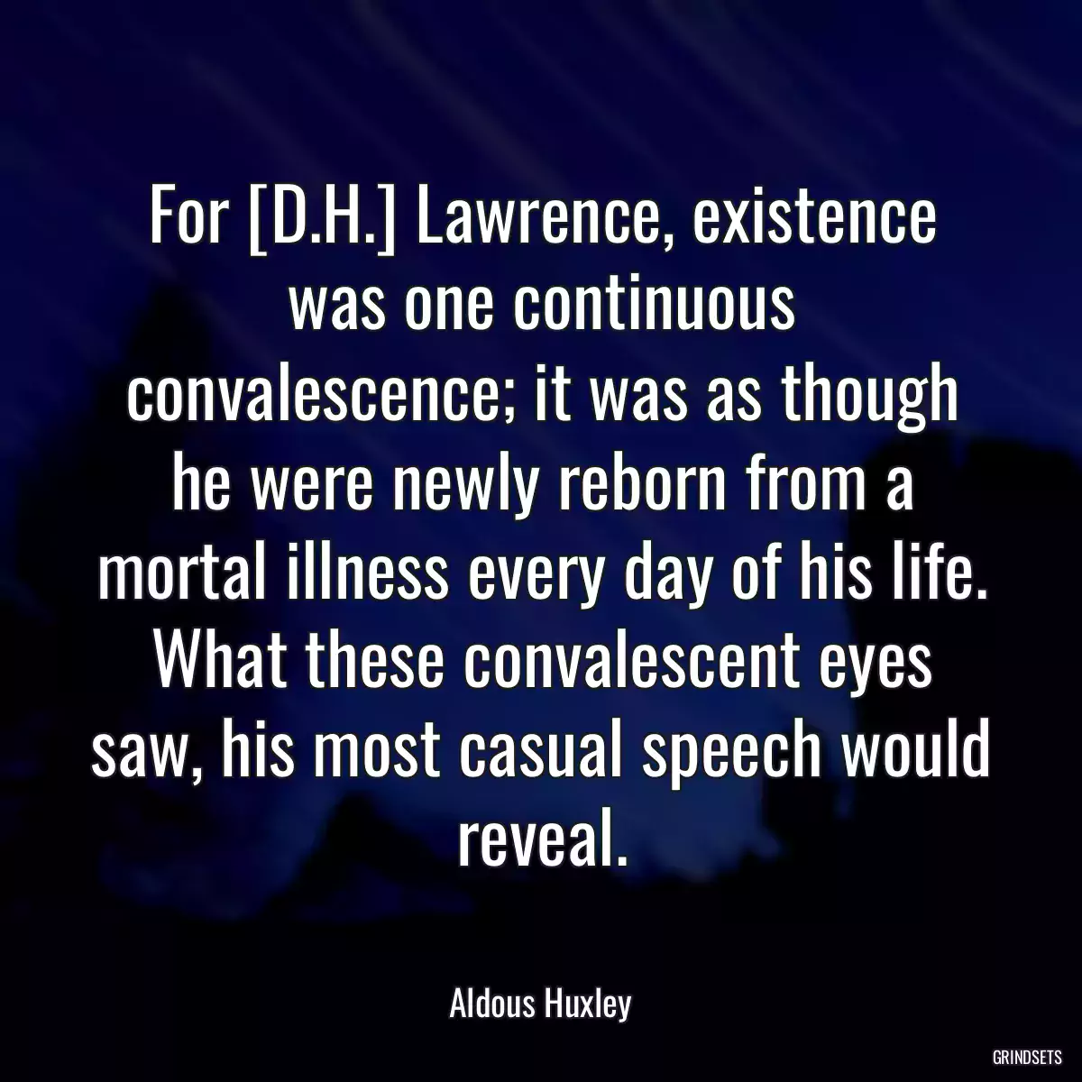 For [D.H.] Lawrence, existence was one continuous convalescence; it was as though he were newly reborn from a mortal illness every day of his life. What these convalescent eyes saw, his most casual speech would reveal.