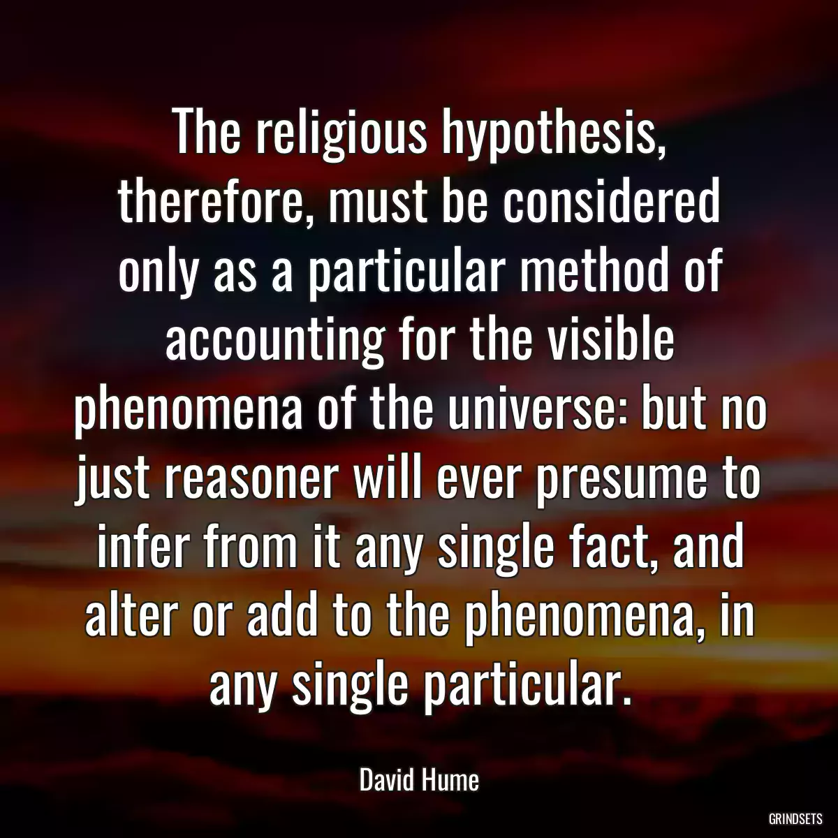 The religious hypothesis, therefore, must be considered only as a particular method of accounting for the visible phenomena of the universe: but no just reasoner will ever presume to infer from it any single fact, and alter or add to the phenomena, in any single particular.