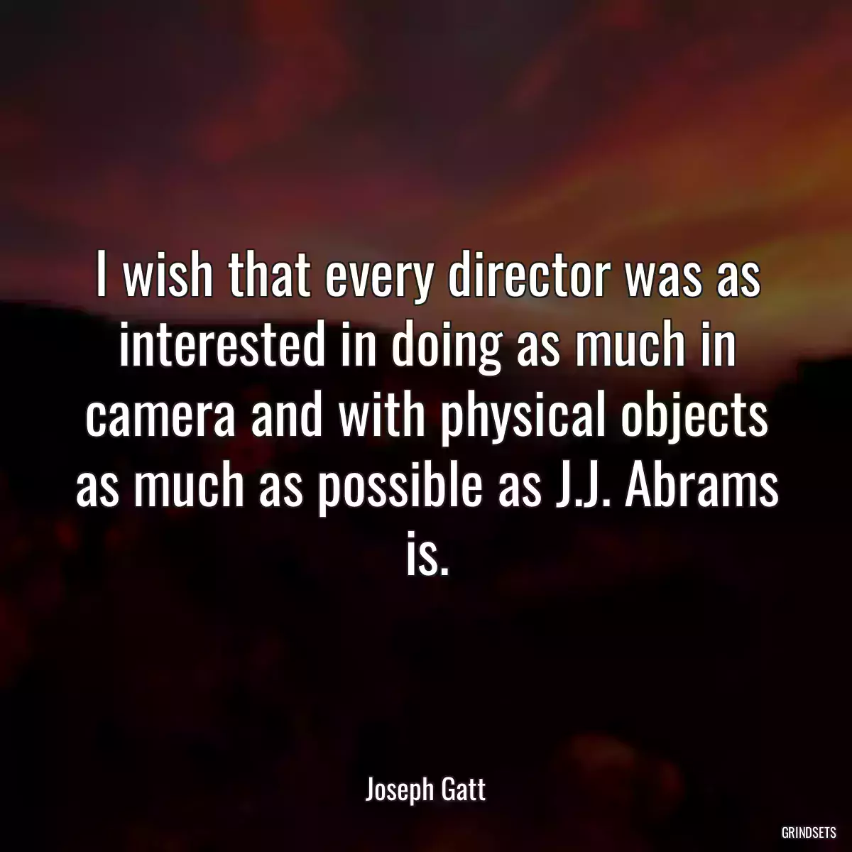 I wish that every director was as interested in doing as much in camera and with physical objects as much as possible as J.J. Abrams is.