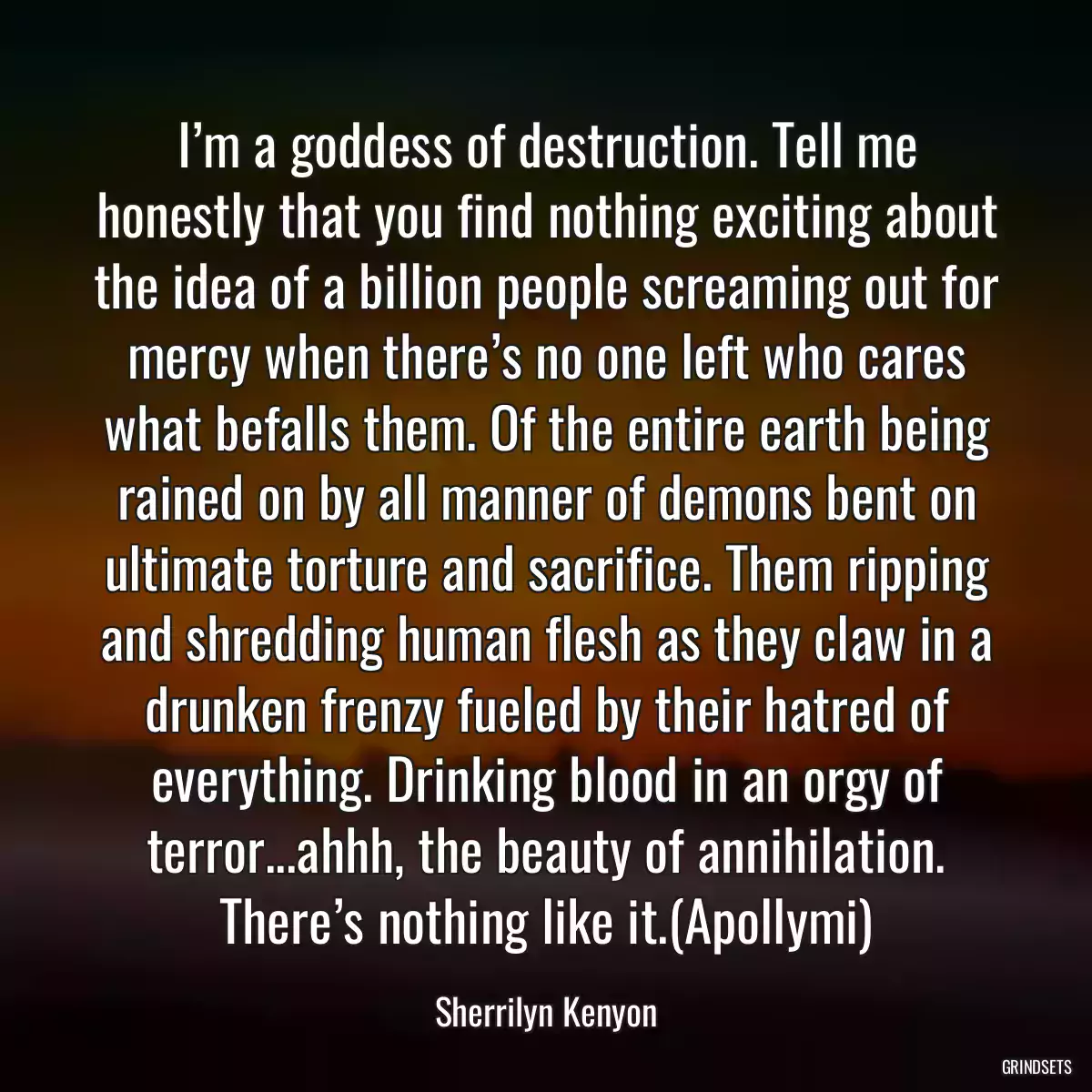 I’m a goddess of destruction. Tell me honestly that you find nothing exciting about the idea of a billion people screaming out for mercy when there’s no one left who cares what befalls them. Of the entire earth being rained on by all manner of demons bent on ultimate torture and sacrifice. Them ripping and shredding human flesh as they claw in a drunken frenzy fueled by their hatred of everything. Drinking blood in an orgy of terror...ahhh, the beauty of annihilation. There’s nothing like it.(Apollymi)