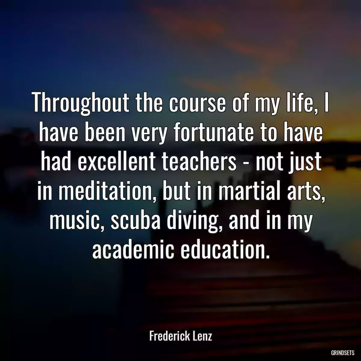 Throughout the course of my life, I have been very fortunate to have had excellent teachers - not just in meditation, but in martial arts, music, scuba diving, and in my academic education.