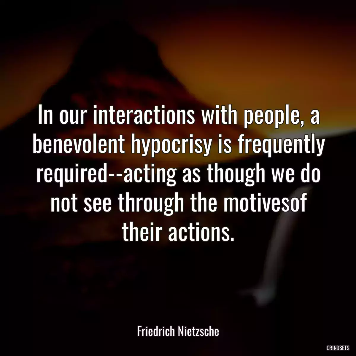 In our interactions with people, a benevolent hypocrisy is frequently required--acting as though we do not see through the motivesof their actions.