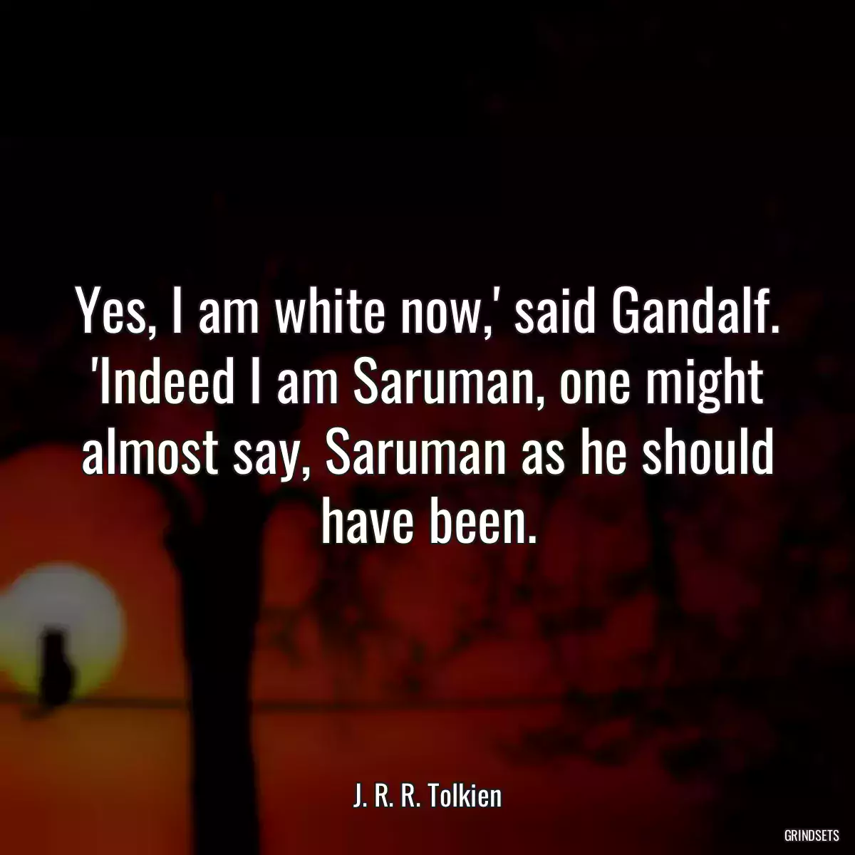 Yes, I am white now,\' said Gandalf. \'Indeed I am Saruman, one might almost say, Saruman as he should have been.