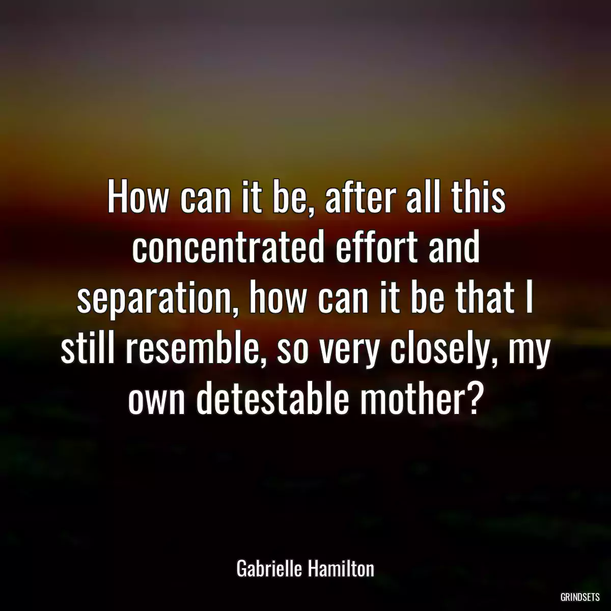 How can it be, after all this concentrated effort and separation, how can it be that I still resemble, so very closely, my own detestable mother?