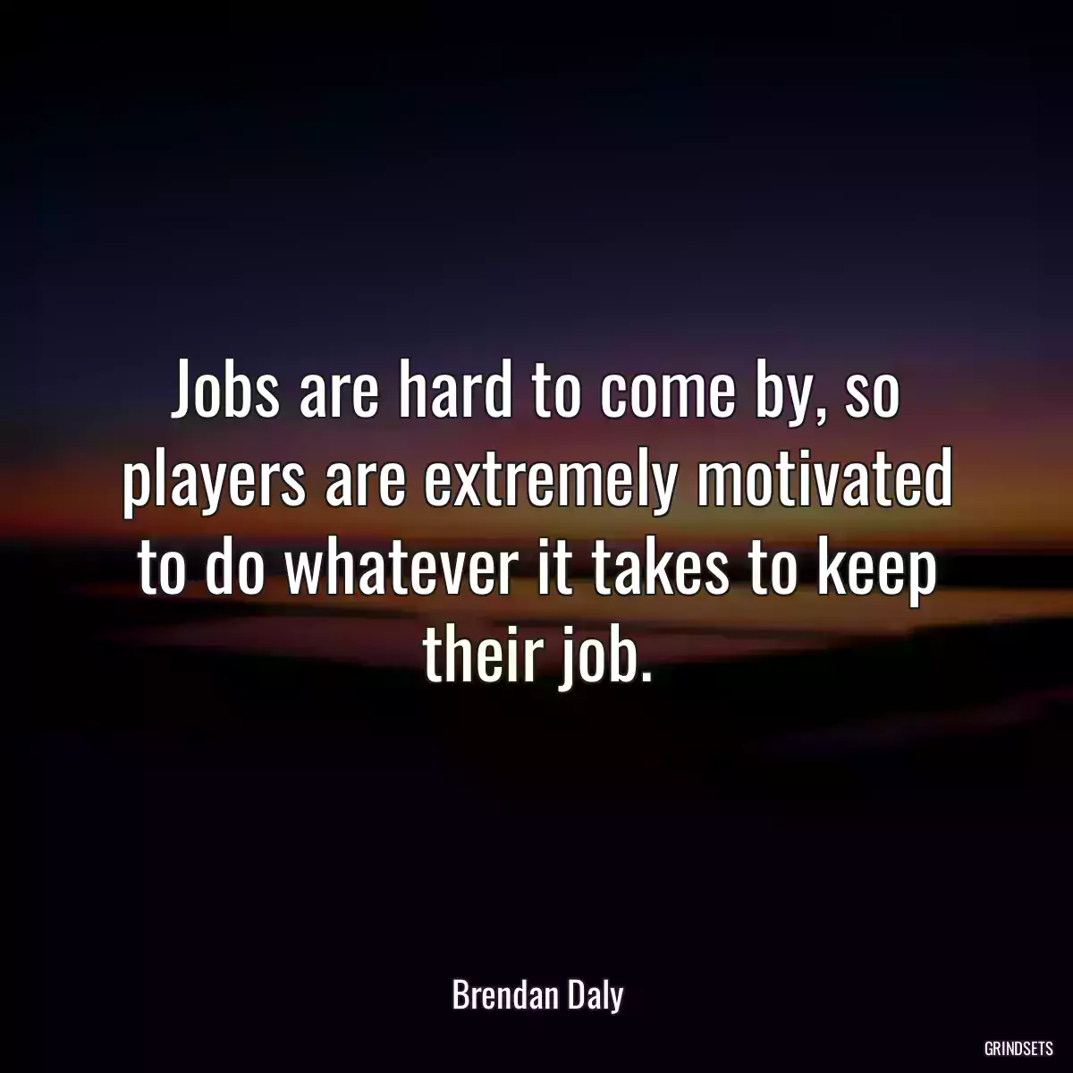 Jobs are hard to come by, so players are extremely motivated to do whatever it takes to keep their job.