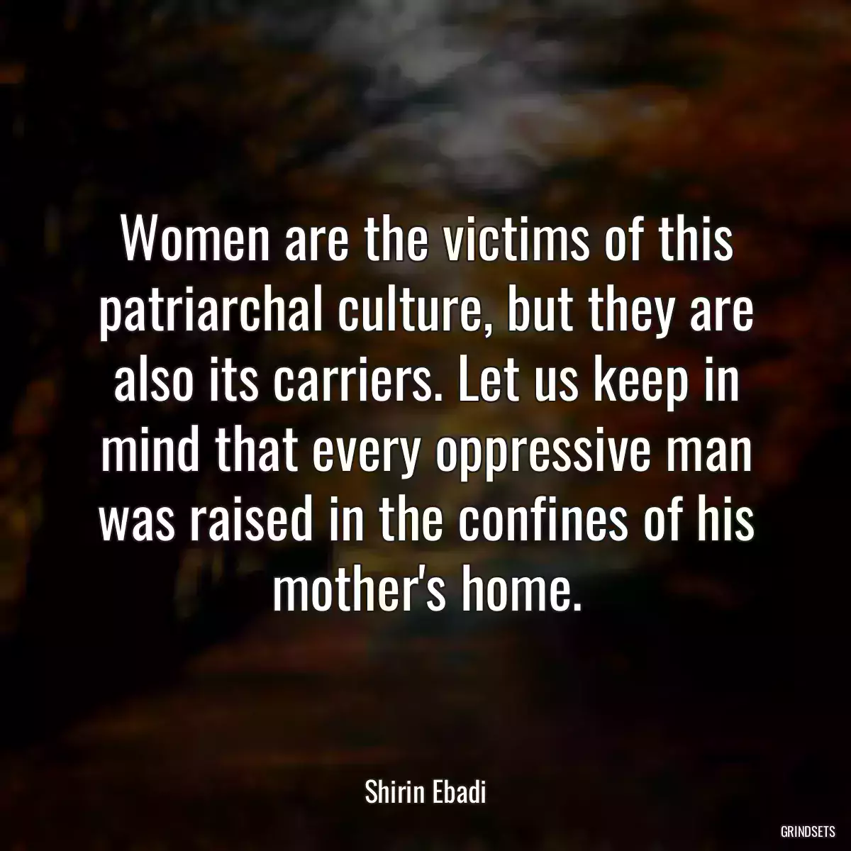 Women are the victims of this patriarchal culture, but they are also its carriers. Let us keep in mind that every oppressive man was raised in the confines of his mother\'s home.