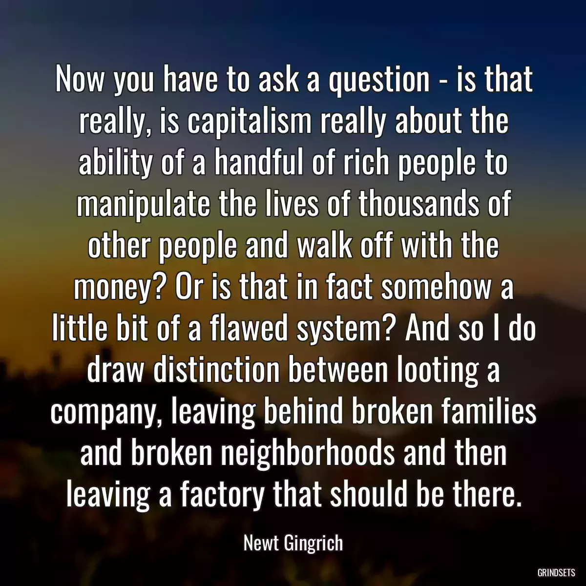 Now you have to ask a question - is that really, is capitalism really about the ability of a handful of rich people to manipulate the lives of thousands of other people and walk off with the money? Or is that in fact somehow a little bit of a flawed system? And so I do draw distinction between looting a company, leaving behind broken families and broken neighborhoods and then leaving a factory that should be there.