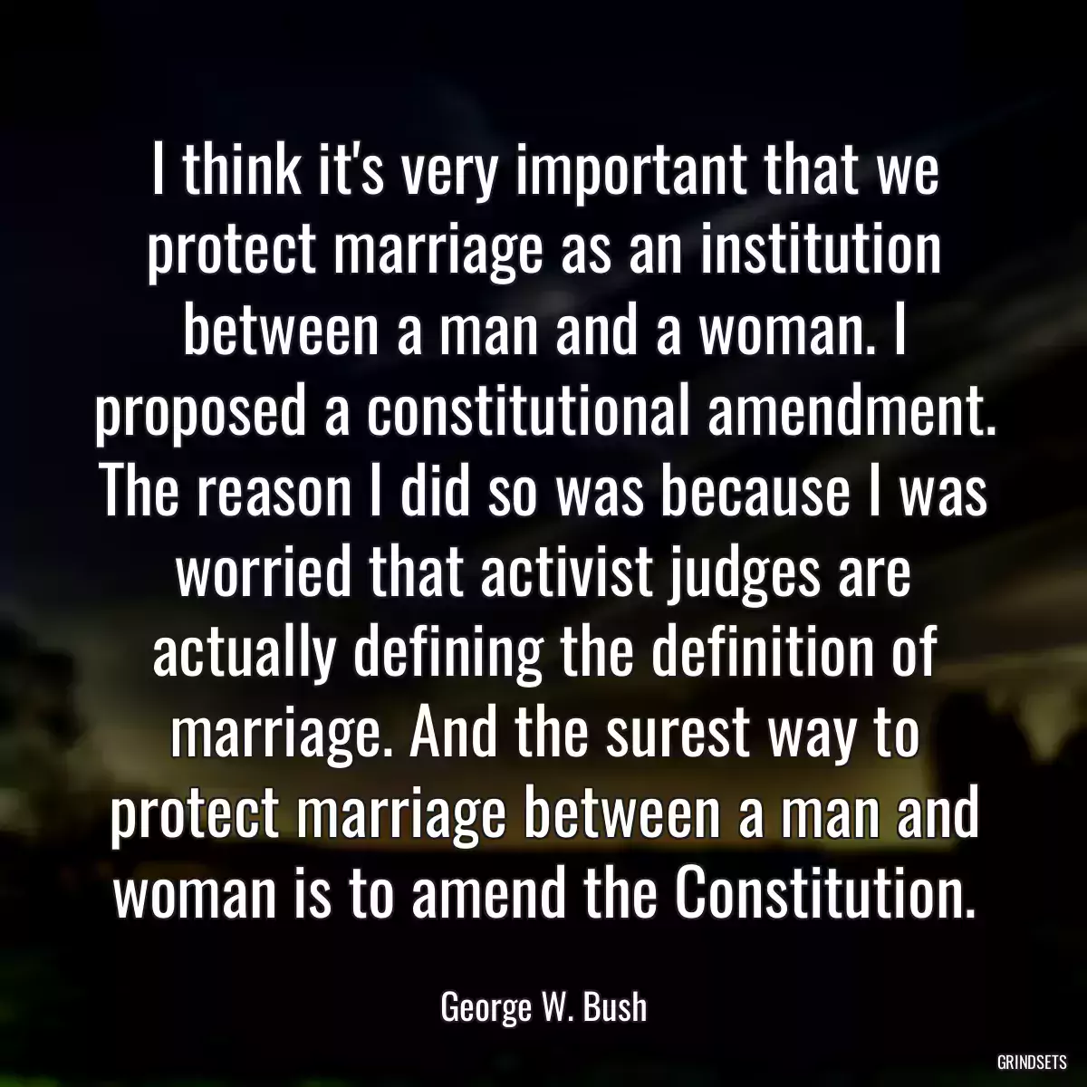 I think it\'s very important that we protect marriage as an institution between a man and a woman. I proposed a constitutional amendment. The reason I did so was because I was worried that activist judges are actually defining the definition of marriage. And the surest way to protect marriage between a man and woman is to amend the Constitution.