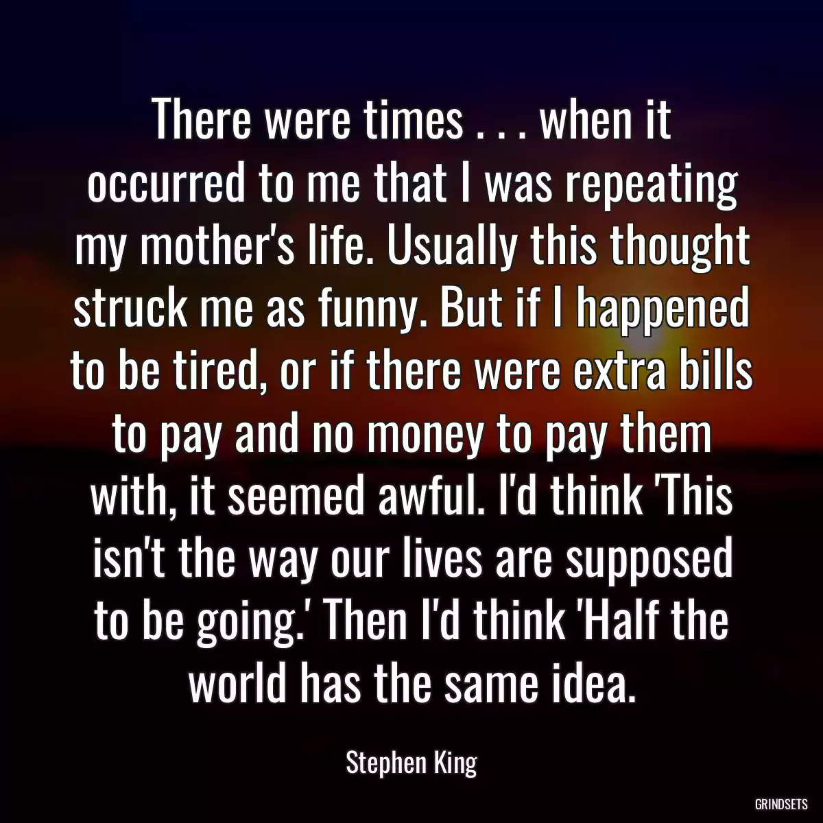 There were times . . . when it occurred to me that I was repeating my mother\'s life. Usually this thought struck me as funny. But if I happened to be tired, or if there were extra bills to pay and no money to pay them with, it seemed awful. I\'d think \'This isn\'t the way our lives are supposed to be going.\' Then I\'d think \'Half the world has the same idea.