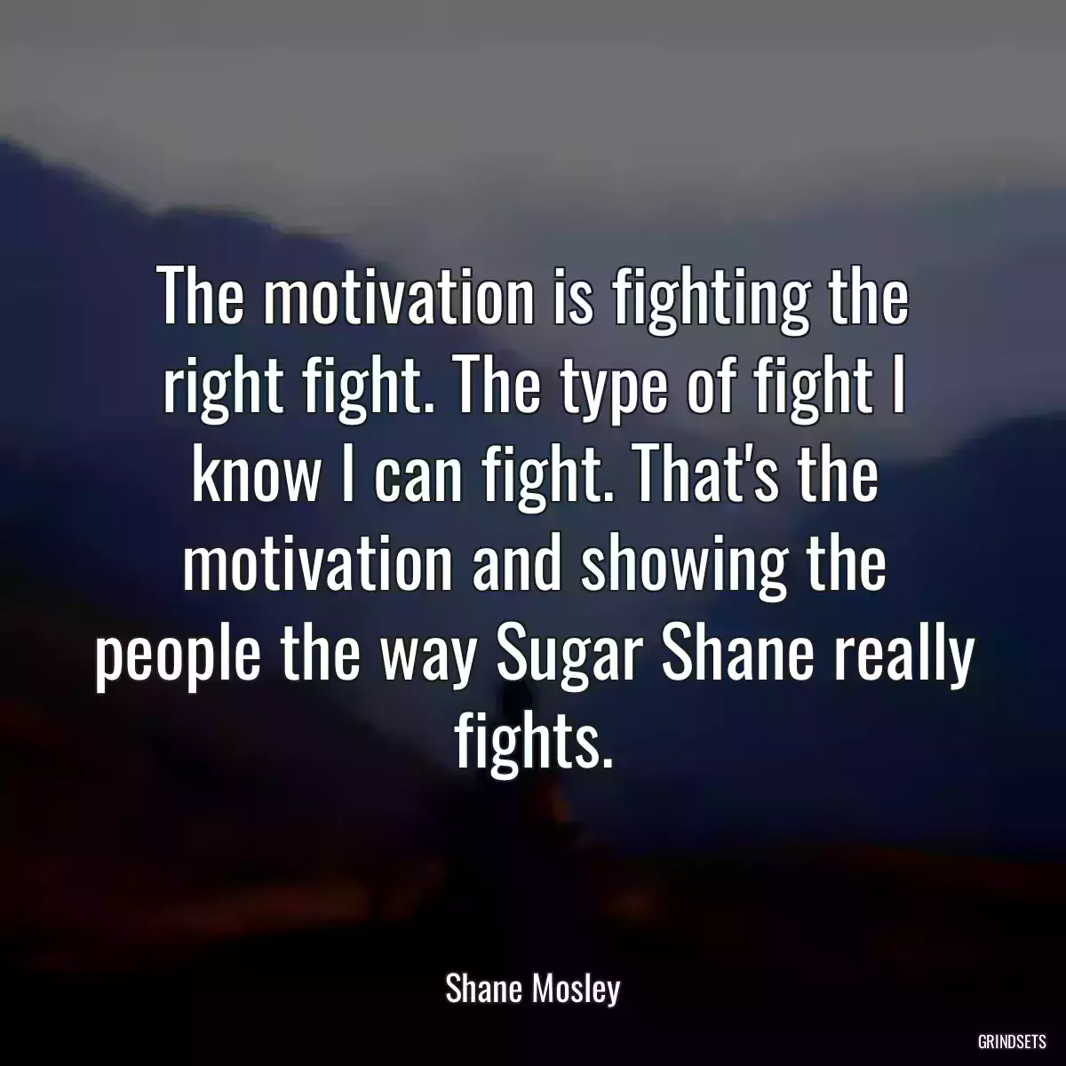 The motivation is fighting the right fight. The type of fight I know I can fight. That\'s the motivation and showing the people the way Sugar Shane really fights.