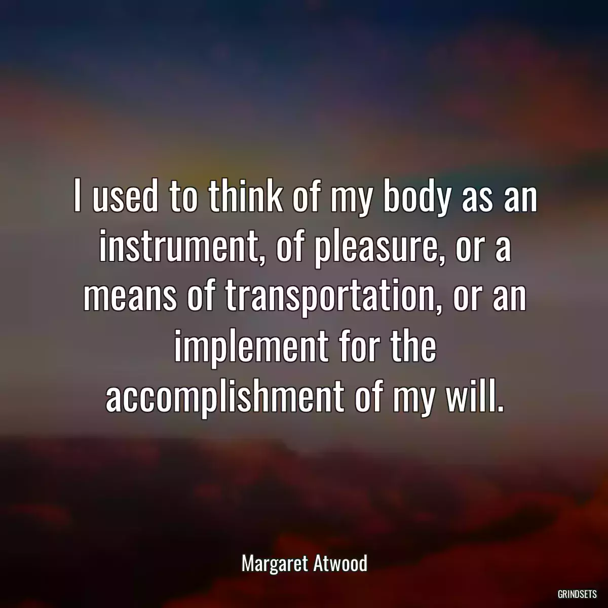 I used to think of my body as an instrument, of pleasure, or a means of transportation, or an implement for the accomplishment of my will.