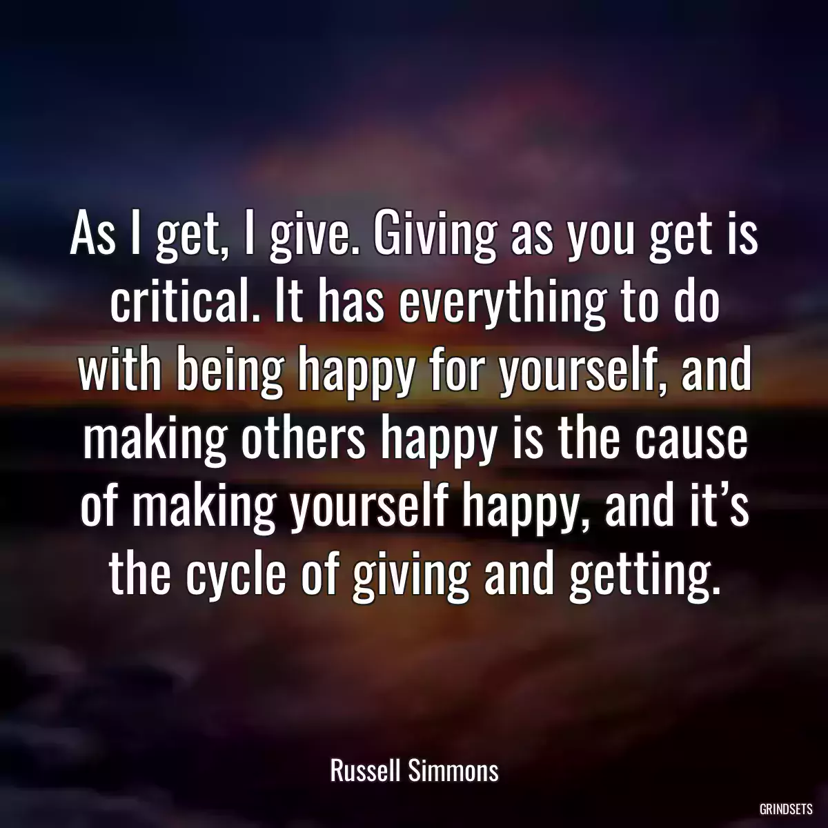 As I get, I give. Giving as you get is critical. It has everything to do with being happy for yourself, and making others happy is the cause of making yourself happy, and it’s the cycle of giving and getting.