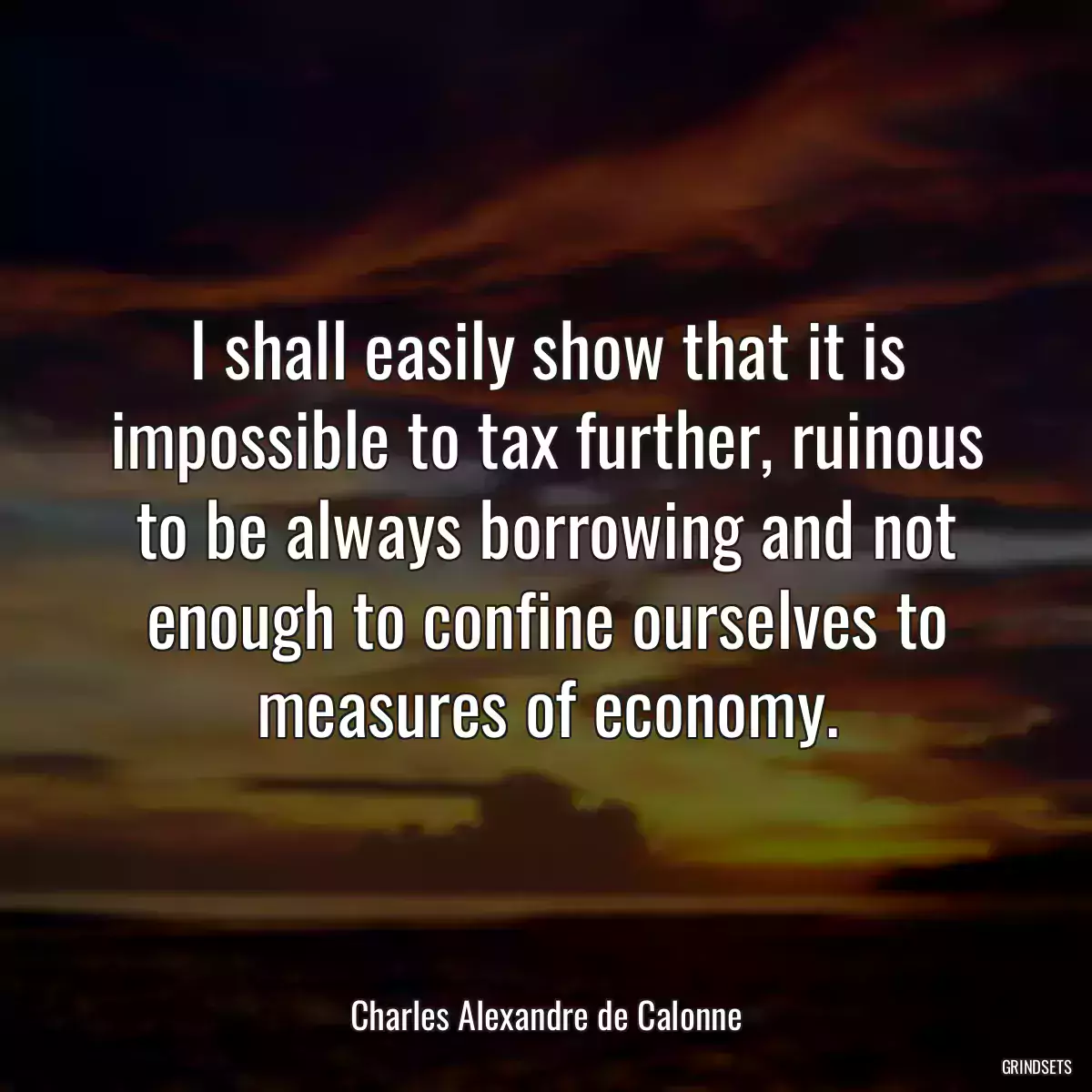 I shall easily show that it is impossible to tax further, ruinous to be always borrowing and not enough to confine ourselves to measures of economy.