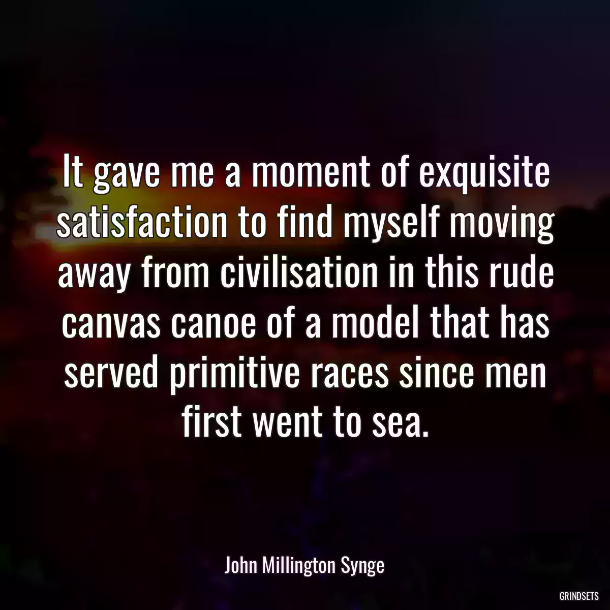 It gave me a moment of exquisite satisfaction to find myself moving away from civilisation in this rude canvas canoe of a model that has served primitive races since men first went to sea.