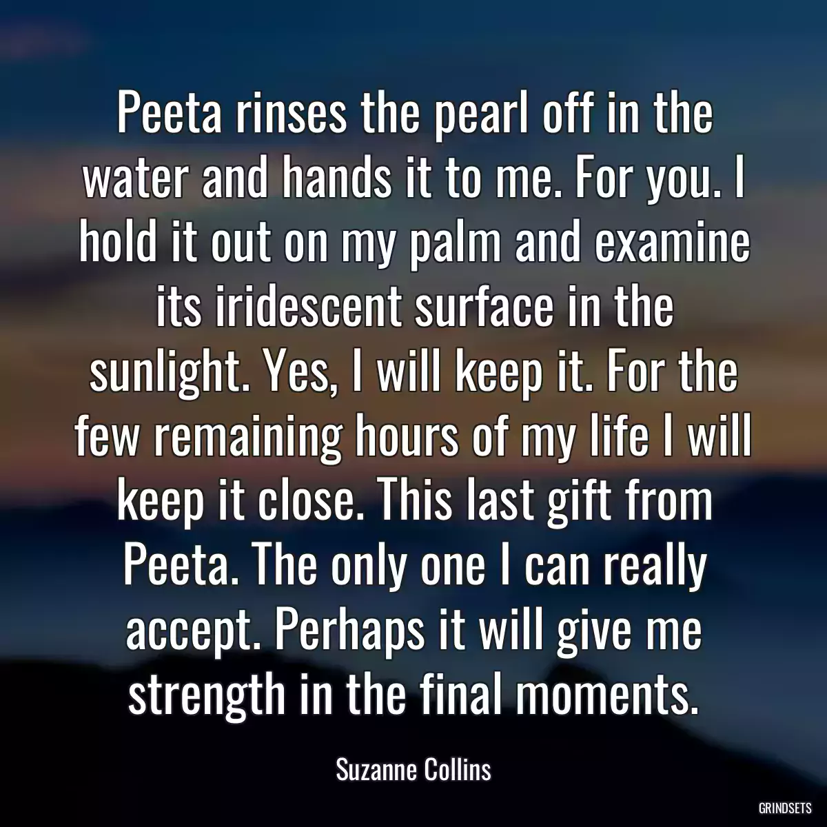 Peeta rinses the pearl off in the water and hands it to me. For you. I hold it out on my palm and examine its iridescent surface in the sunlight. Yes, I will keep it. For the few remaining hours of my life I will keep it close. This last gift from Peeta. The only one I can really accept. Perhaps it will give me strength in the final moments.