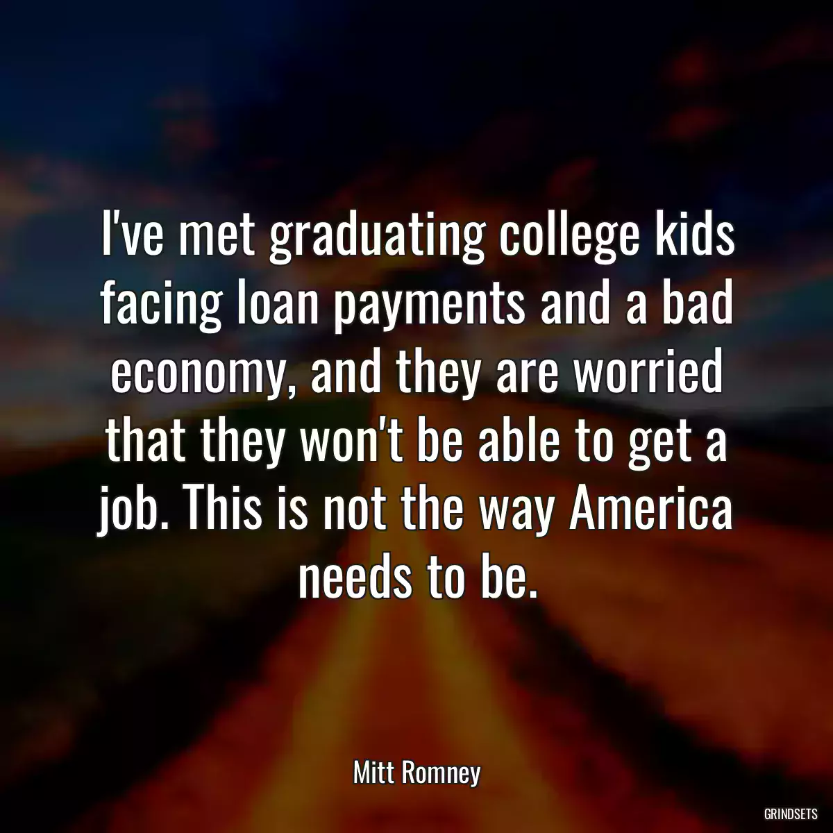 I\'ve met graduating college kids facing loan payments and a bad economy, and they are worried that they won\'t be able to get a job. This is not the way America needs to be.