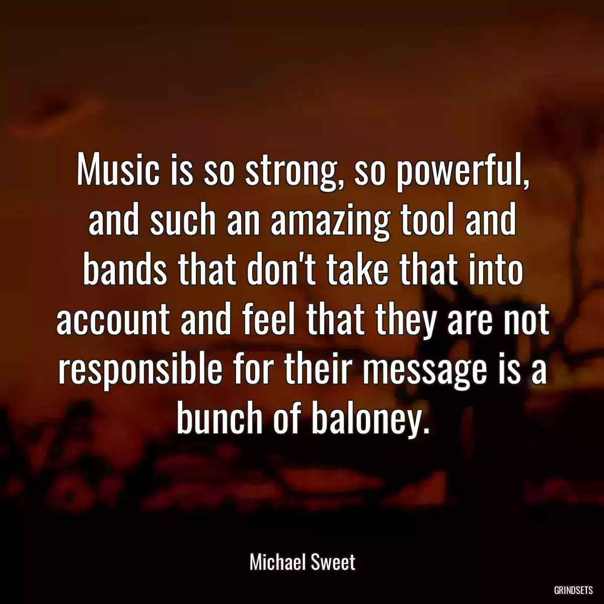 Music is so strong, so powerful, and such an amazing tool and bands that don\'t take that into account and feel that they are not responsible for their message is a bunch of baloney.