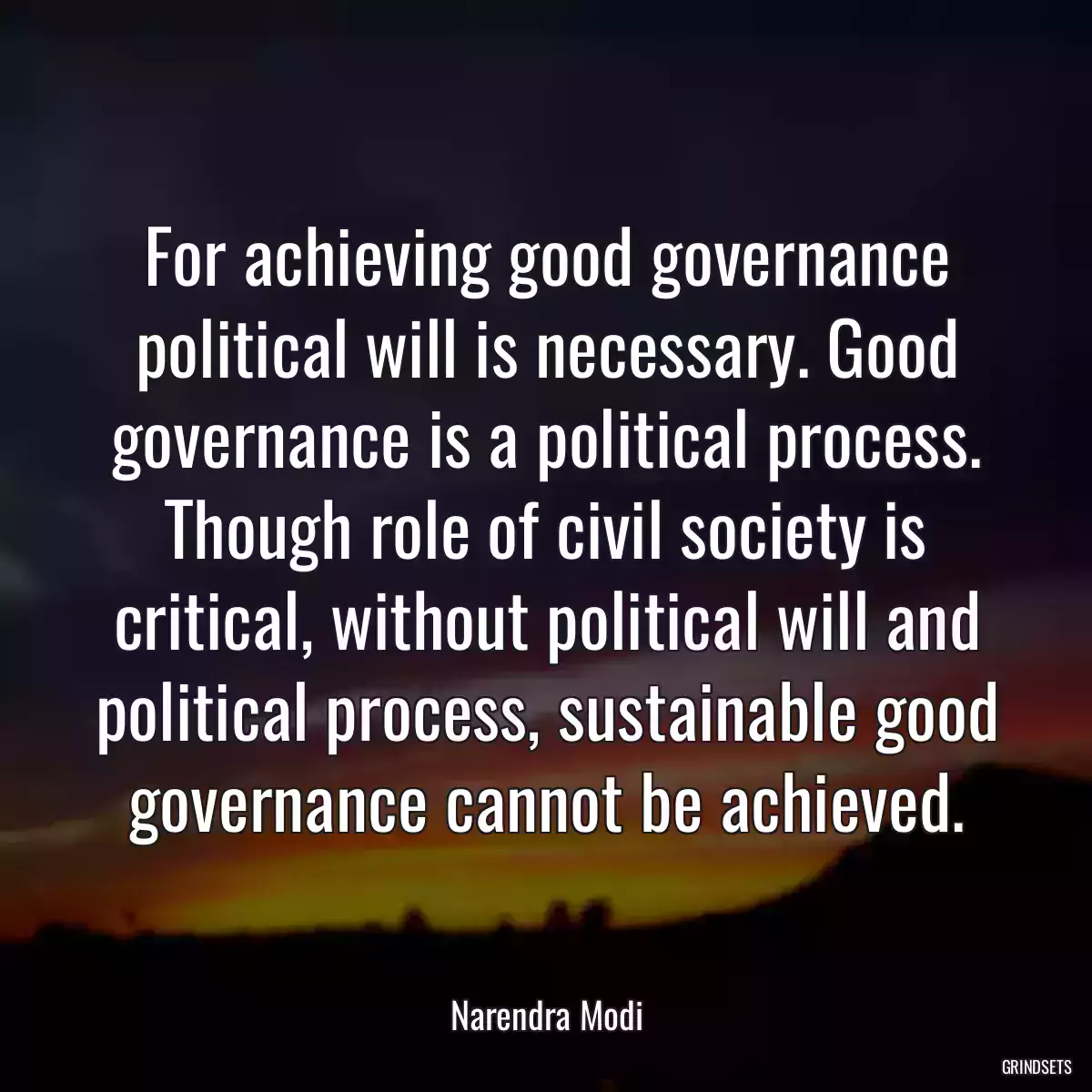 For achieving good governance political will is necessary. Good governance is a political process. Though role of civil society is critical, without political will and political process, sustainable good governance cannot be achieved.