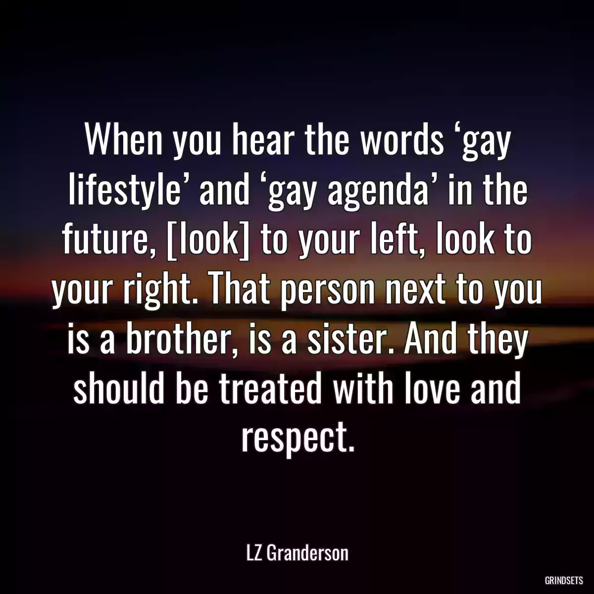 When you hear the words ‘gay lifestyle’ and ‘gay agenda’ in the future, [look] to your left, look to your right. That person next to you is a brother, is a sister. And they should be treated with love and respect.