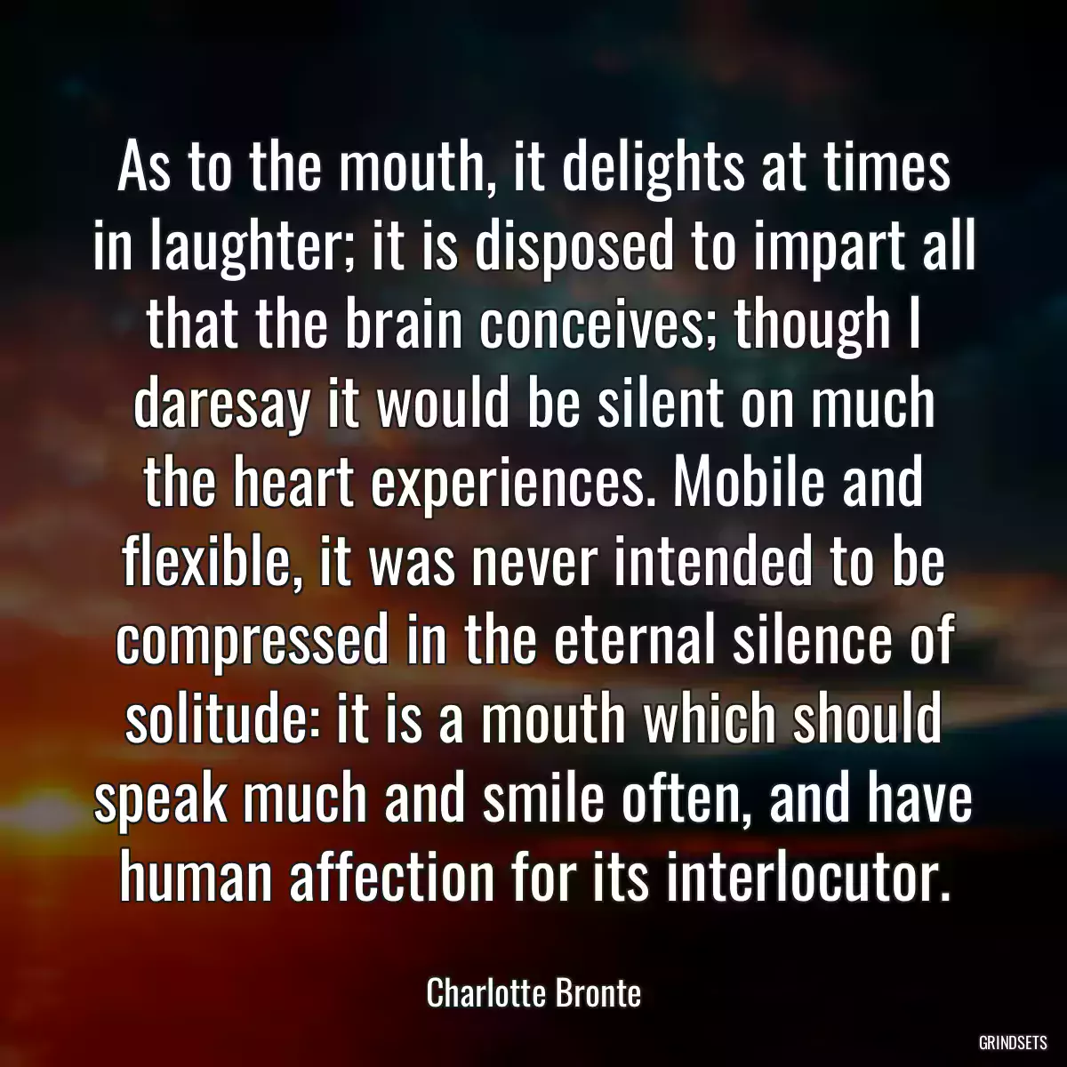 As to the mouth, it delights at times in laughter; it is disposed to impart all that the brain conceives; though I daresay it would be silent on much the heart experiences. Mobile and flexible, it was never intended to be compressed in the eternal silence of solitude: it is a mouth which should speak much and smile often, and have human affection for its interlocutor.