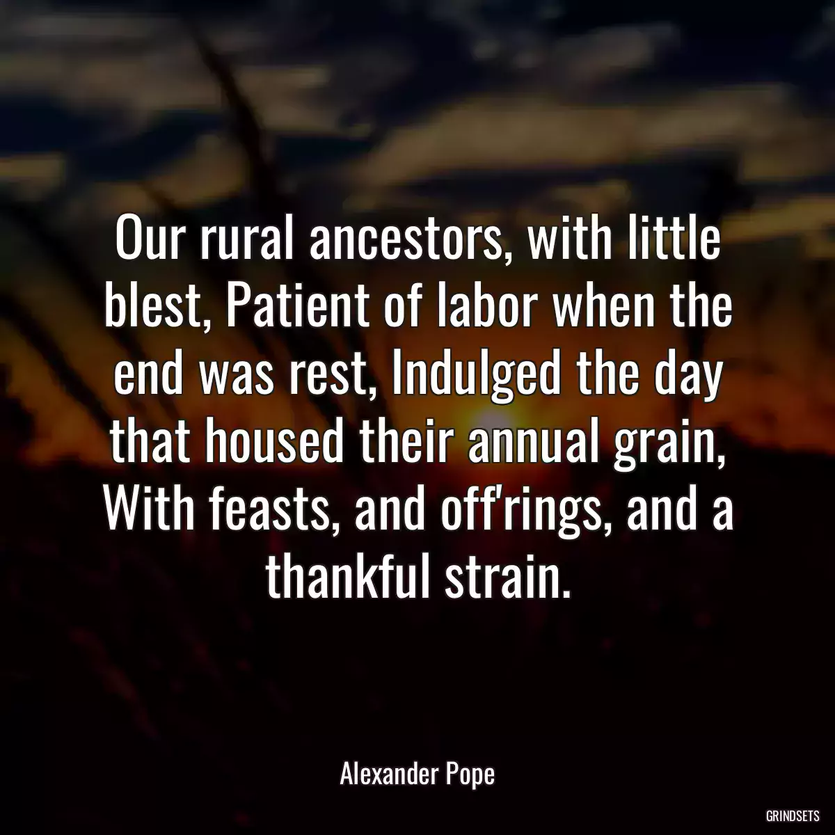 Our rural ancestors, with little blest, Patient of labor when the end was rest, Indulged the day that housed their annual grain, With feasts, and off\'rings, and a thankful strain.