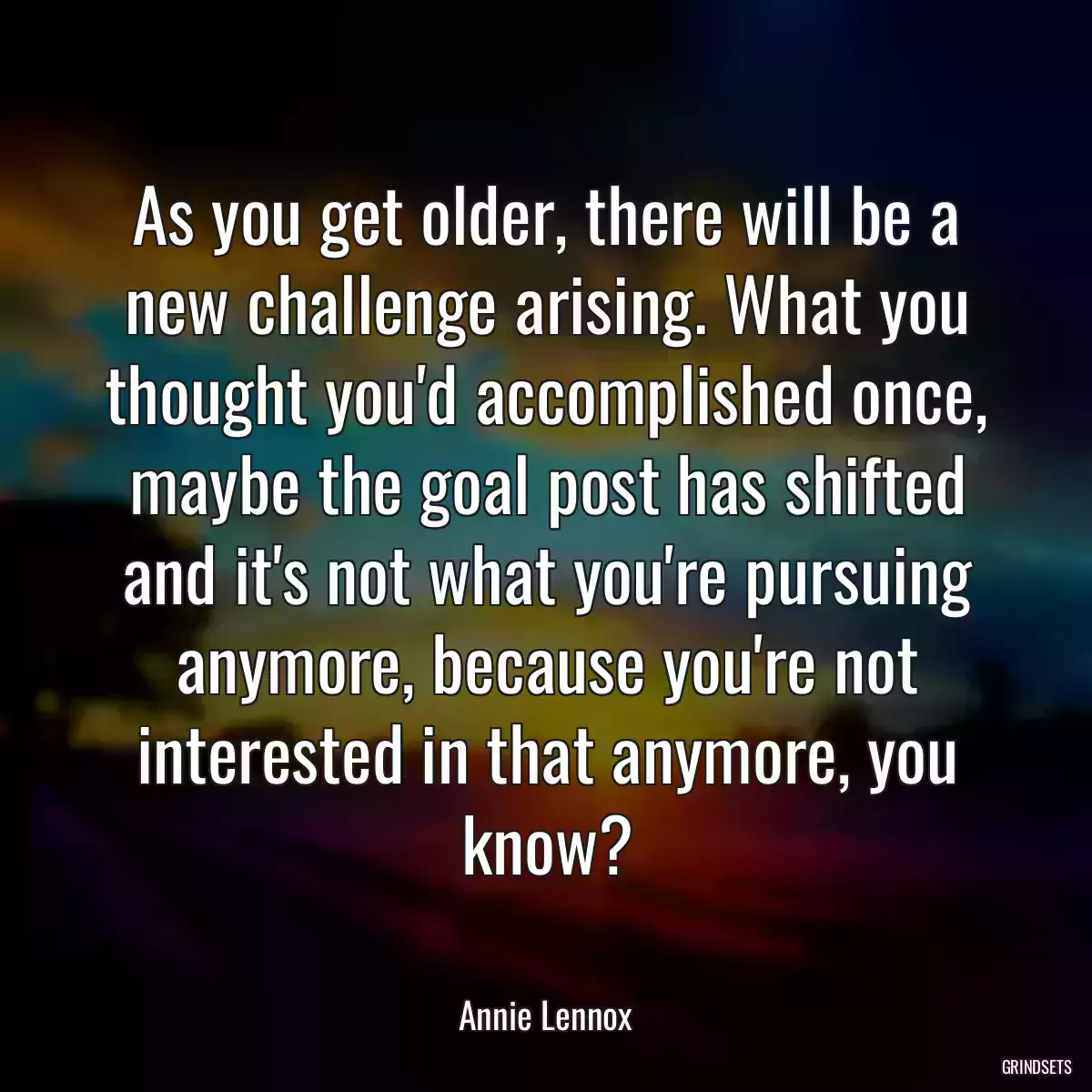 As you get older, there will be a new challenge arising. What you thought you\'d accomplished once, maybe the goal post has shifted and it\'s not what you\'re pursuing anymore, because you\'re not interested in that anymore, you know?