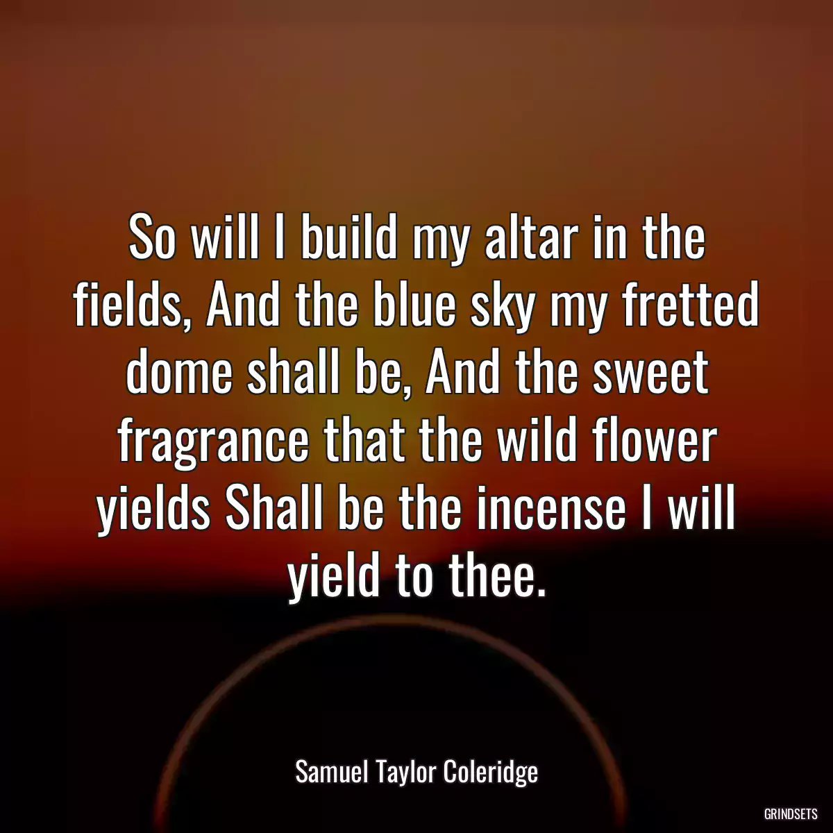 So will I build my altar in the fields, And the blue sky my fretted dome shall be, And the sweet fragrance that the wild flower yields Shall be the incense I will yield to thee.