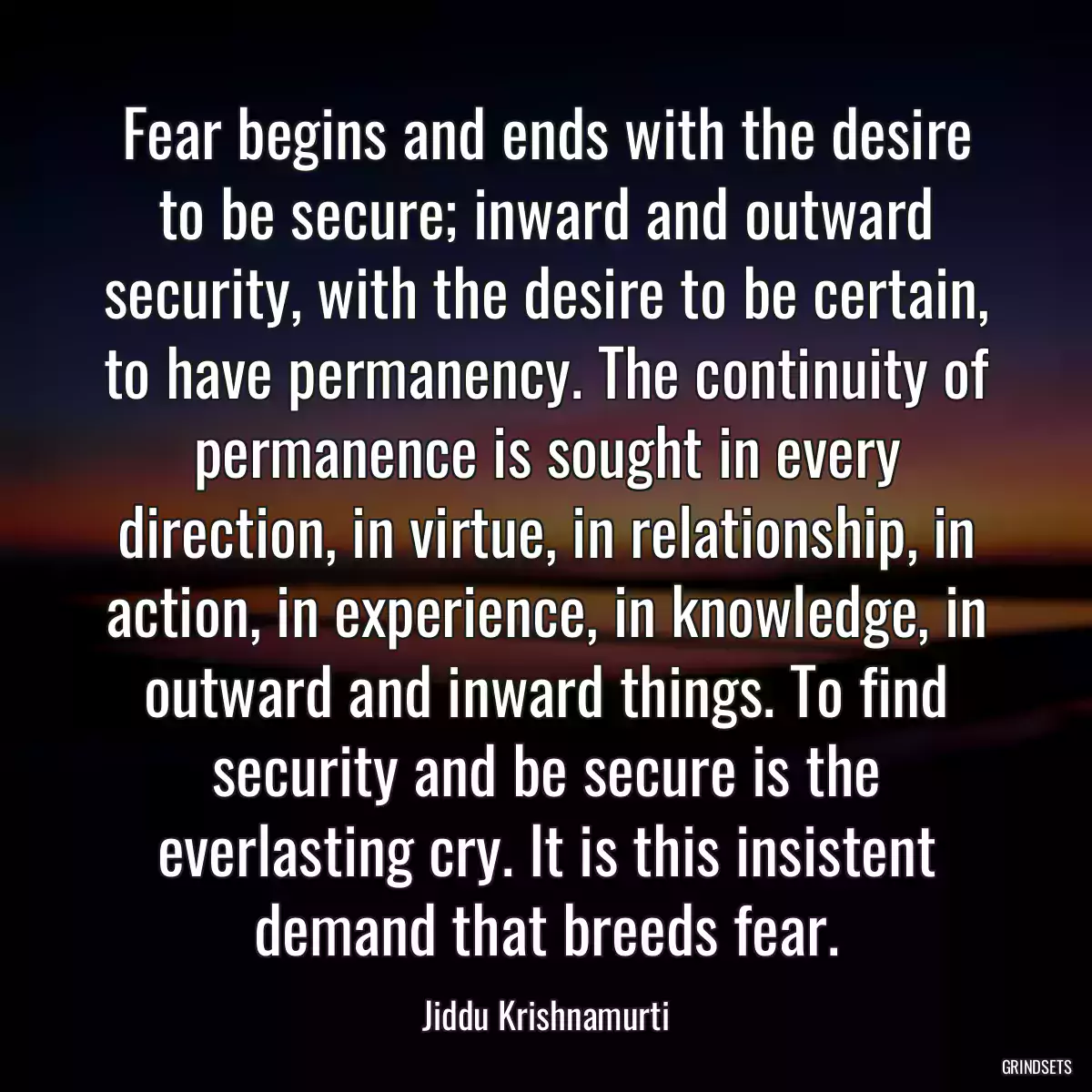 Fear begins and ends with the desire to be secure; inward and outward security, with the desire to be certain, to have permanency. The continuity of permanence is sought in every direction, in virtue, in relationship, in action, in experience, in knowledge, in outward and inward things. To find security and be secure is the everlasting cry. It is this insistent demand that breeds fear.