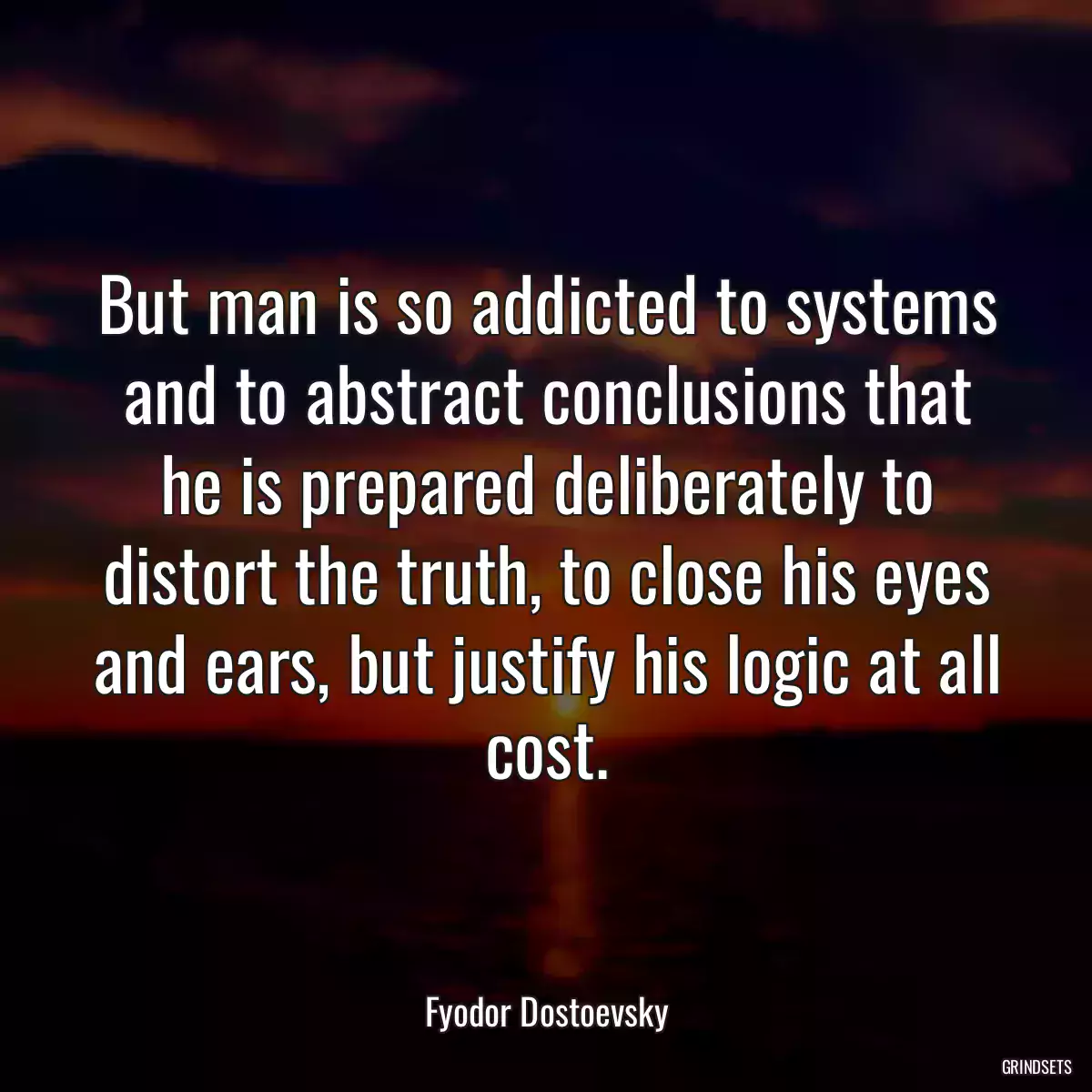 But man is so addicted to systems and to abstract conclusions that he is prepared deliberately to distort the truth, to close his eyes and ears, but justify his logic at all cost.