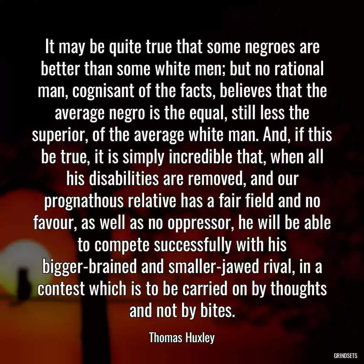 It may be quite true that some negroes are better than some white men; but no rational man, cognisant of the facts, believes that the average negro is the equal, still less the superior, of the average white man. And, if this be true, it is simply incredible that, when all his disabilities are removed, and our prognathous relative has a fair field and no favour, as well as no oppressor, he will be able to compete successfully with his bigger-brained and smaller-jawed rival, in a contest which is to be carried on by thoughts and not by bites.