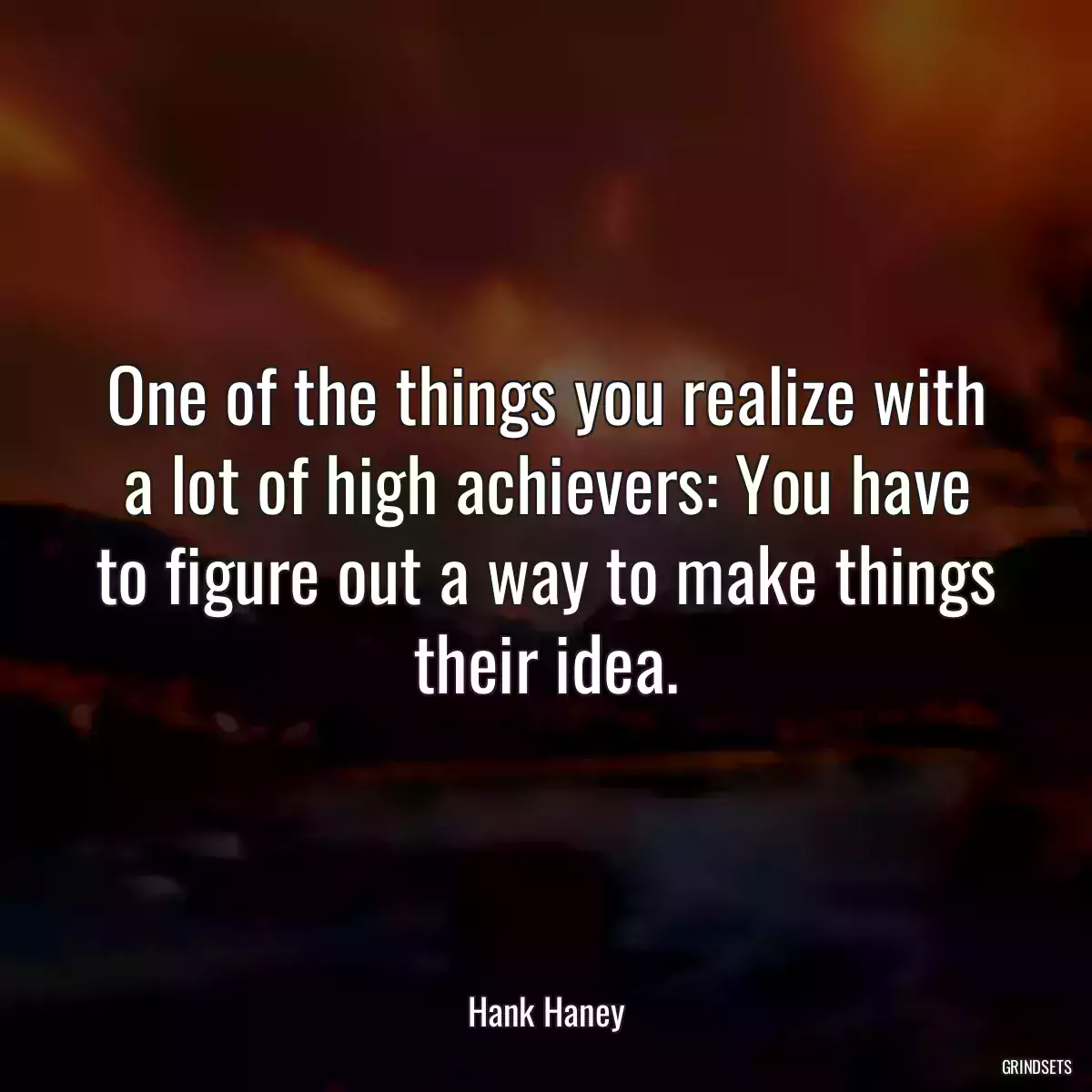 One of the things you realize with a lot of high achievers: You have to figure out a way to make things their idea.