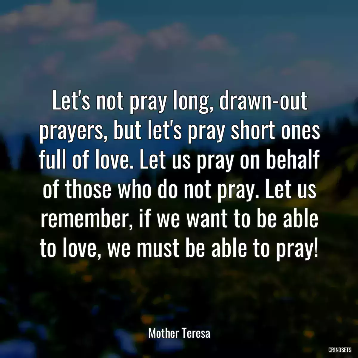 Let\'s not pray long, drawn-out prayers, but let\'s pray short ones full of love. Let us pray on behalf of those who do not pray. Let us remember, if we want to be able to love, we must be able to pray!