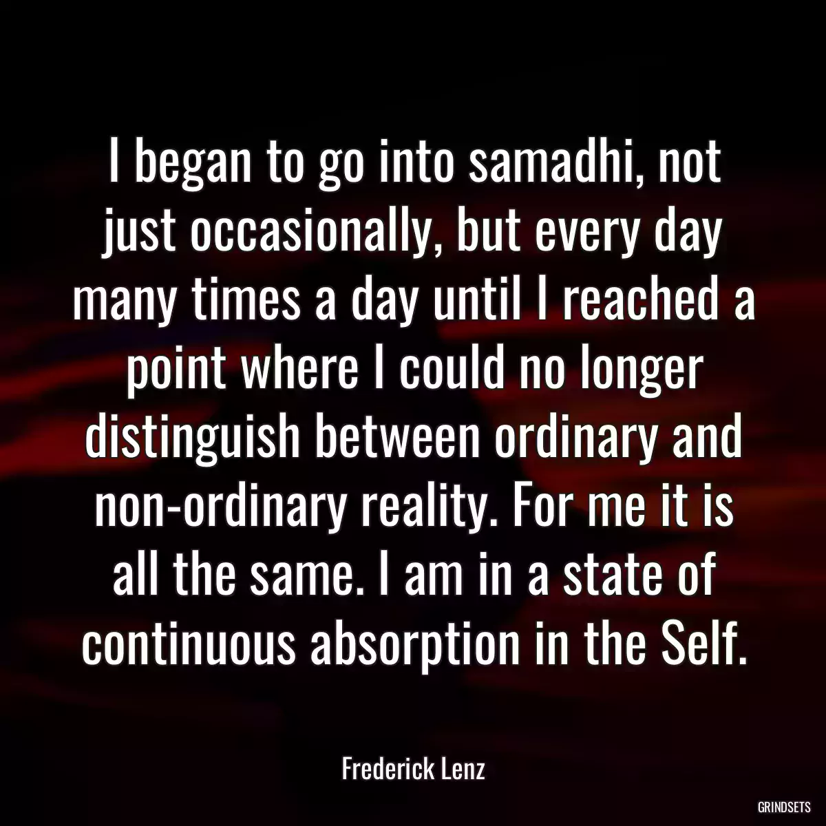 I began to go into samadhi, not just occasionally, but every day many times a day until I reached a point where I could no longer distinguish between ordinary and non-ordinary reality. For me it is all the same. I am in a state of continuous absorption in the Self.