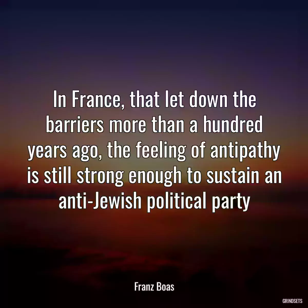 In France, that let down the barriers more than a hundred years ago, the feeling of antipathy is still strong enough to sustain an anti-Jewish political party