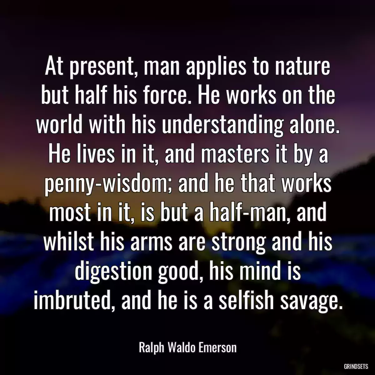 At present, man applies to nature but half his force. He works on the world with his understanding alone. He lives in it, and masters it by a penny-wisdom; and he that works most in it, is but a half-man, and whilst his arms are strong and his digestion good, his mind is imbruted, and he is a selfish savage.