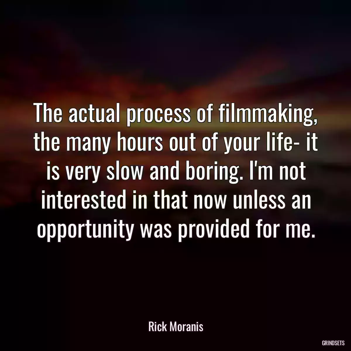 The actual process of filmmaking, the many hours out of your life- it is very slow and boring. I\'m not interested in that now unless an opportunity was provided for me.