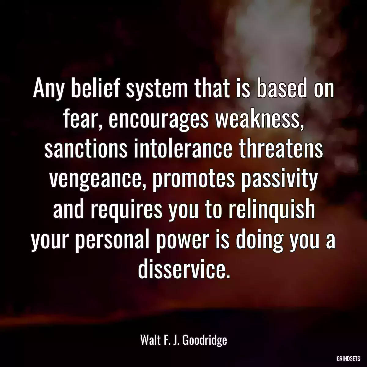 Any belief system that is based on fear, encourages weakness, sanctions intolerance threatens vengeance, promotes passivity and requires you to relinquish your personal power is doing you a disservice.