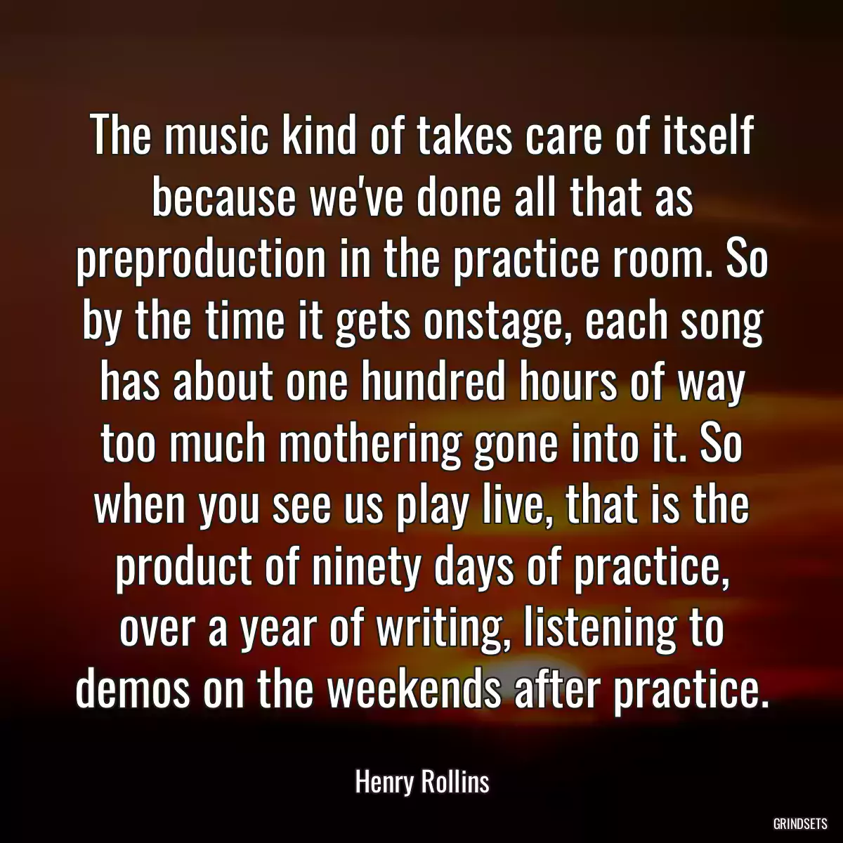 The music kind of takes care of itself because we\'ve done all that as preproduction in the practice room. So by the time it gets onstage, each song has about one hundred hours of way too much mothering gone into it. So when you see us play live, that is the product of ninety days of practice, over a year of writing, listening to demos on the weekends after practice.