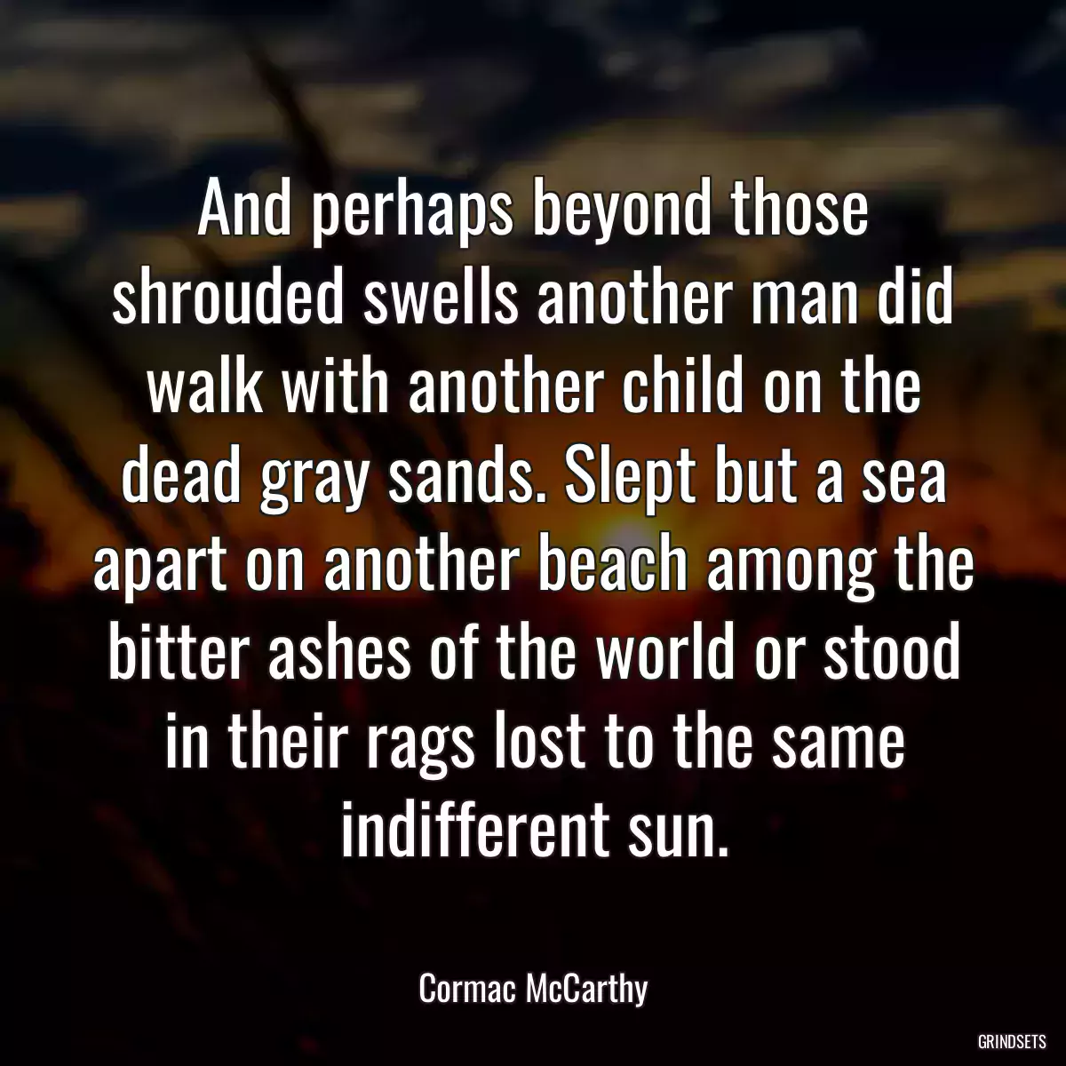 And perhaps beyond those shrouded swells another man did walk with another child on the dead gray sands. Slept but a sea apart on another beach among the bitter ashes of the world or stood in their rags lost to the same indifferent sun.