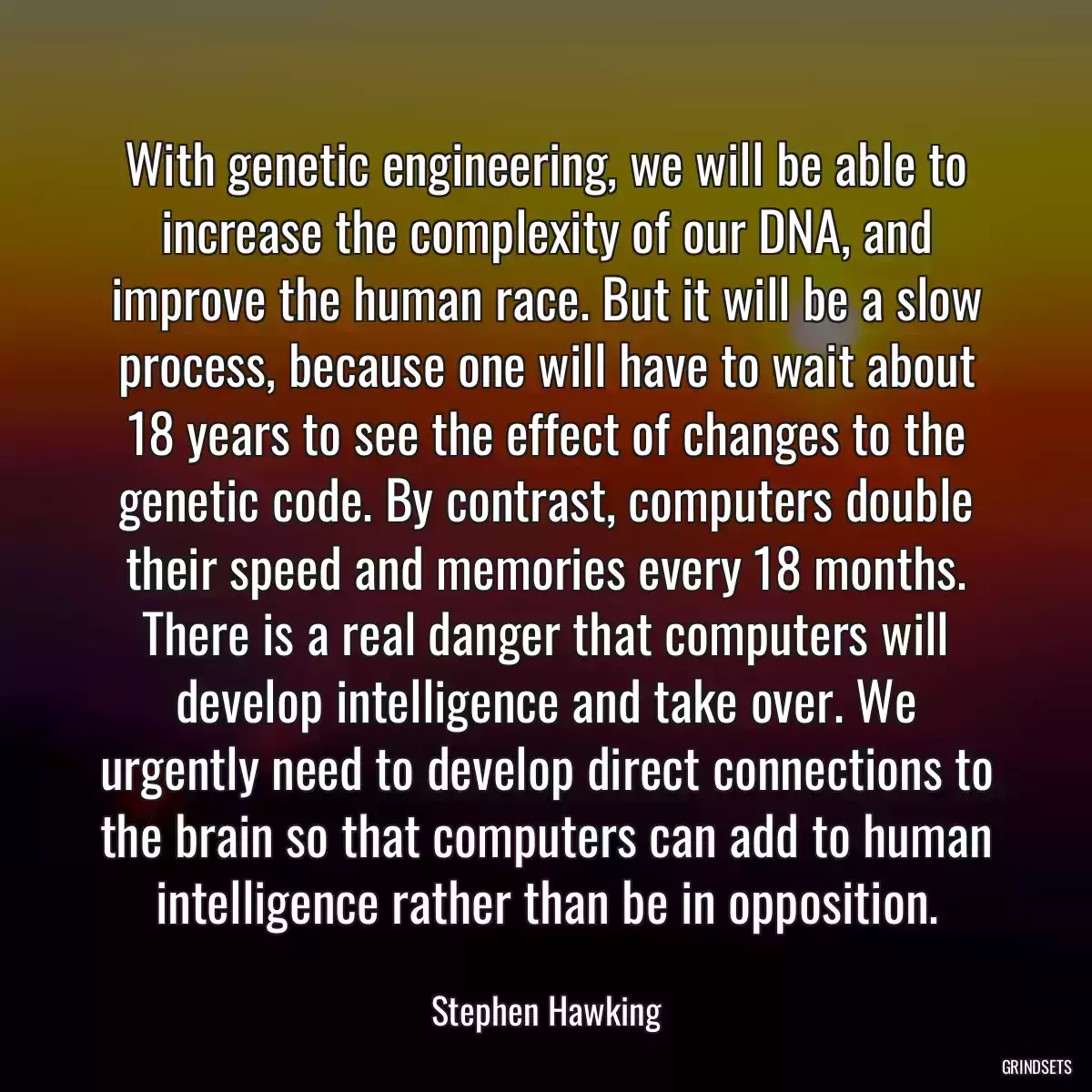 With genetic engineering, we will be able to increase the complexity of our DNA, and improve the human race. But it will be a slow process, because one will have to wait about 18 years to see the effect of changes to the genetic code. By contrast, computers double their speed and memories every 18 months. There is a real danger that computers will develop intelligence and take over. We urgently need to develop direct connections to the brain so that computers can add to human intelligence rather than be in opposition.