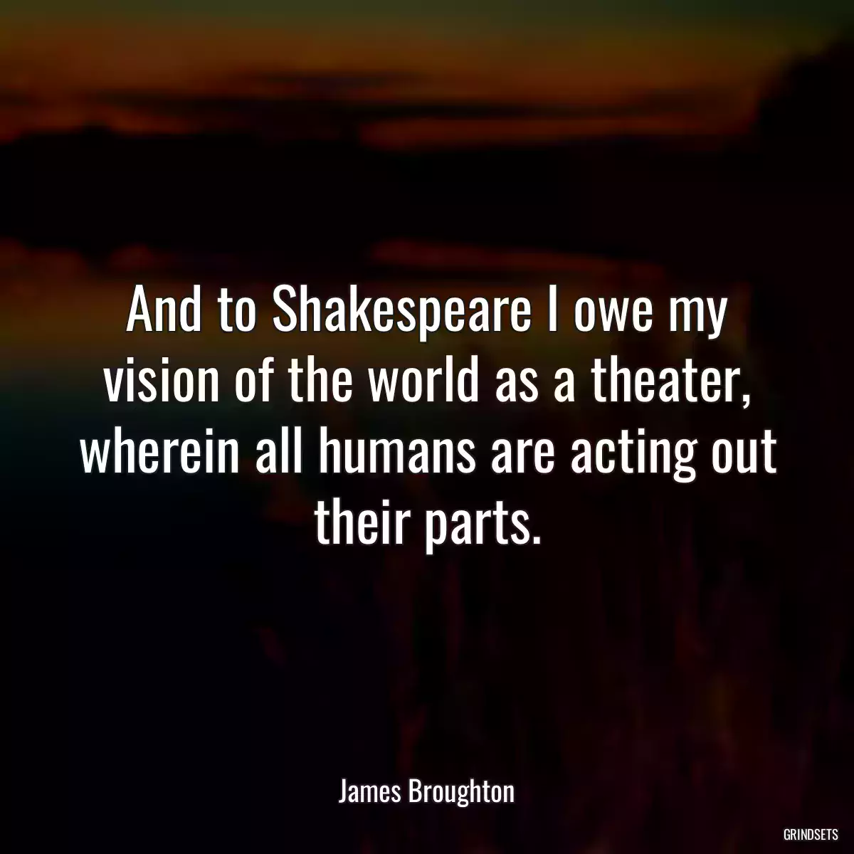 And to Shakespeare I owe my vision of the world as a theater, wherein all humans are acting out their parts.