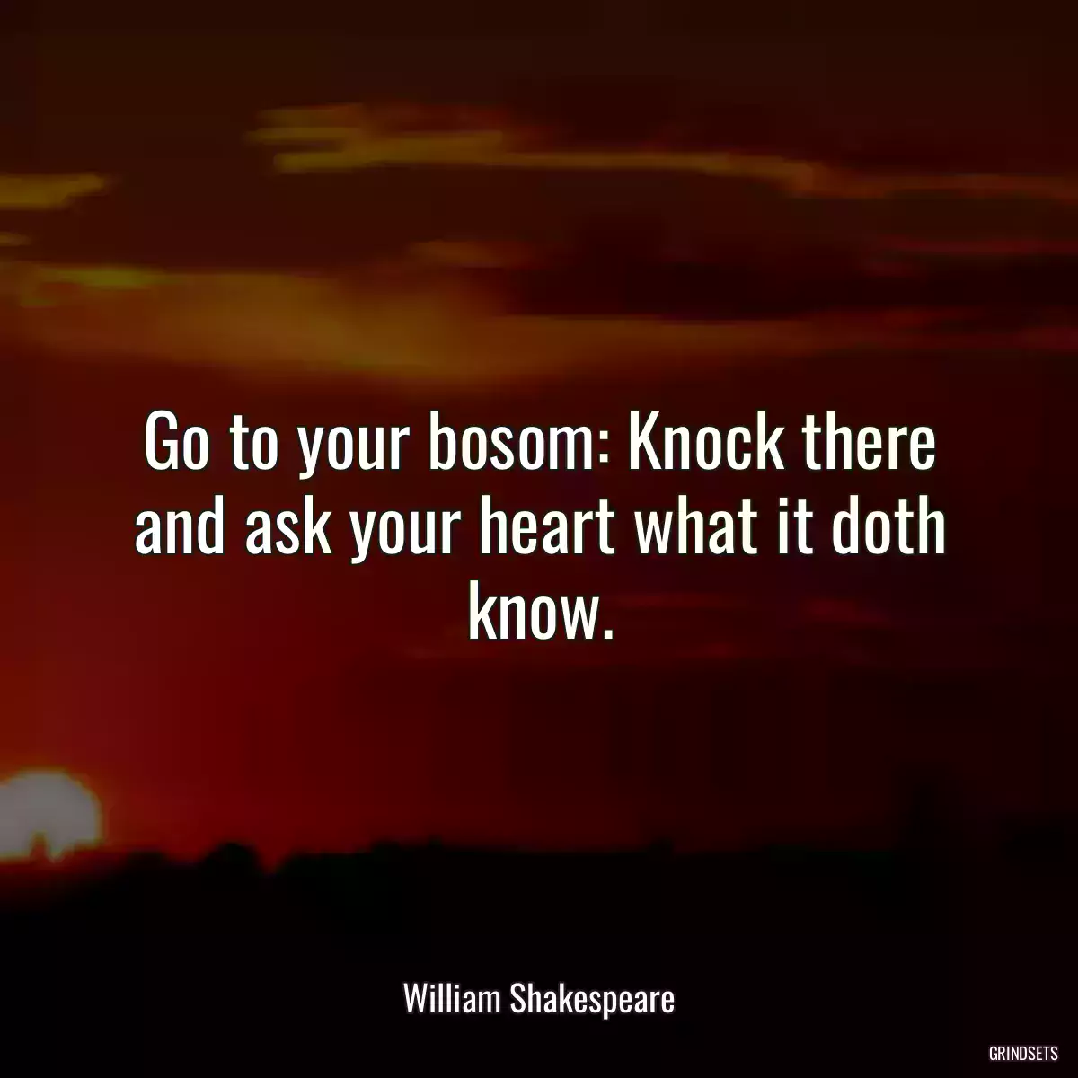 Go to your bosom: Knock there and ask your heart what it doth know.