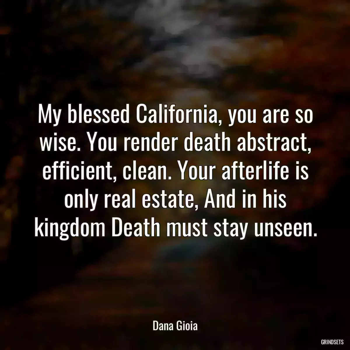 My blessed California, you are so wise. You render death abstract, efficient, clean. Your afterlife is only real estate, And in his kingdom Death must stay unseen.