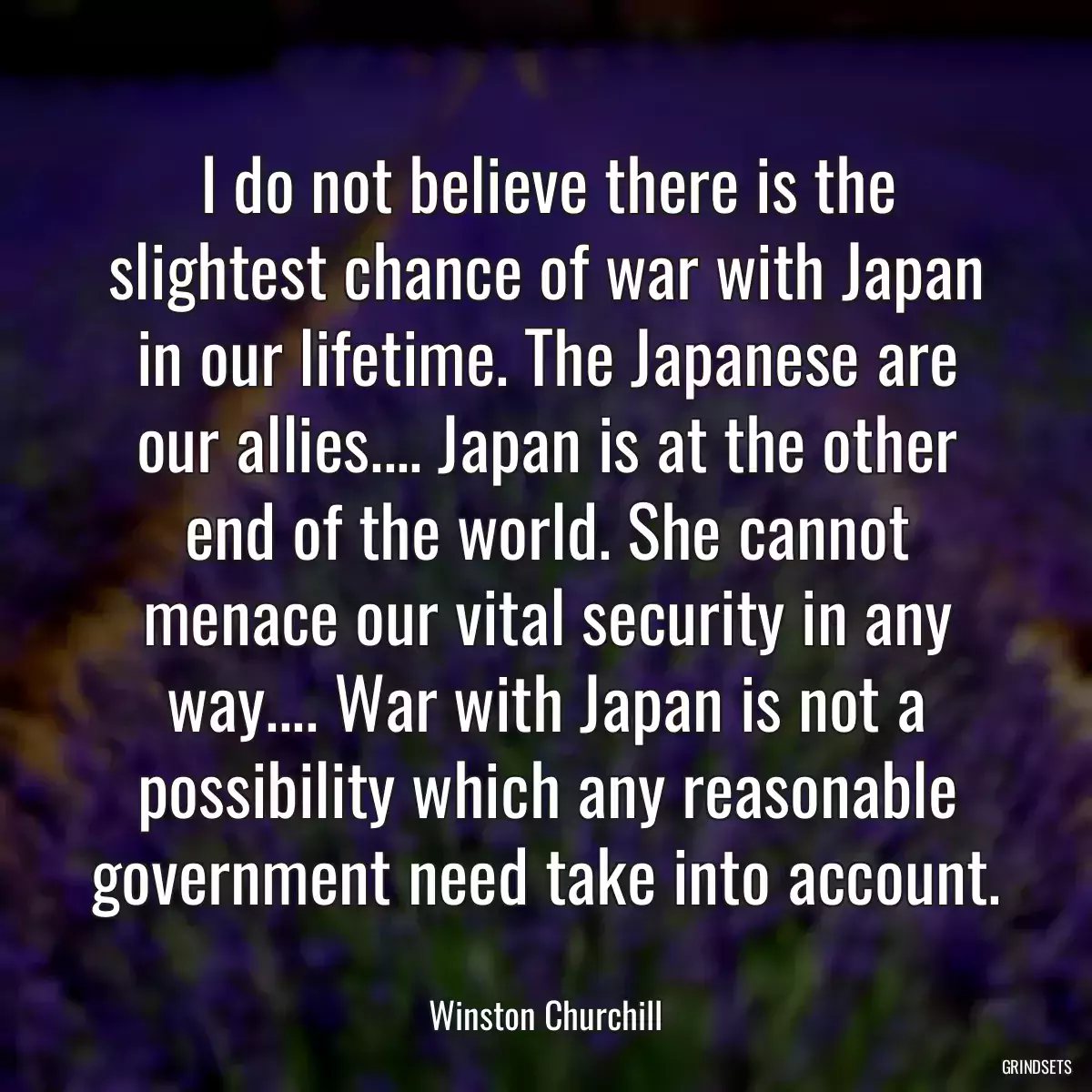 I do not believe there is the slightest chance of war with Japan in our lifetime. The Japanese are our allies.... Japan is at the other end of the world. She cannot menace our vital security in any way.... War with Japan is not a possibility which any reasonable government need take into account.