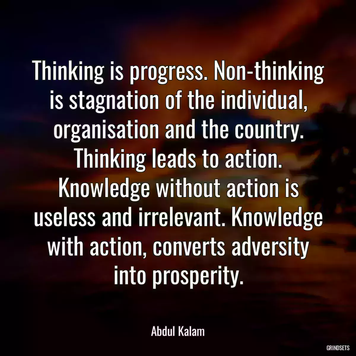 Thinking is progress. Non-thinking is stagnation of the individual, organisation and the country. Thinking leads to action. Knowledge without action is useless and irrelevant. Knowledge with action, converts adversity into prosperity.