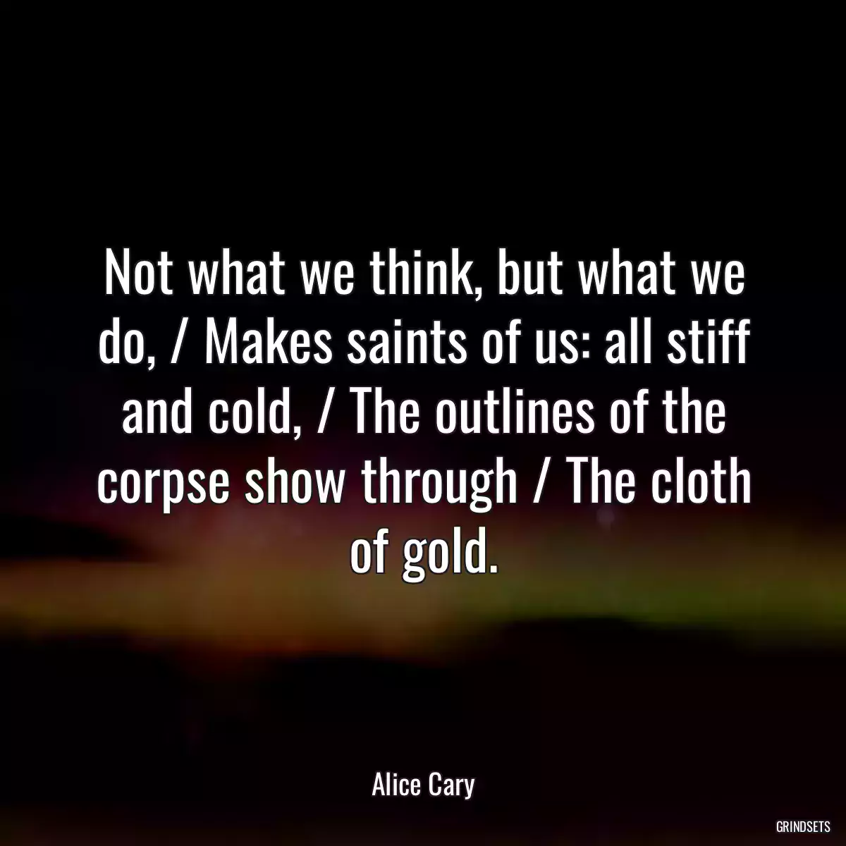 Not what we think, but what we do, / Makes saints of us: all stiff and cold, / The outlines of the corpse show through / The cloth of gold.