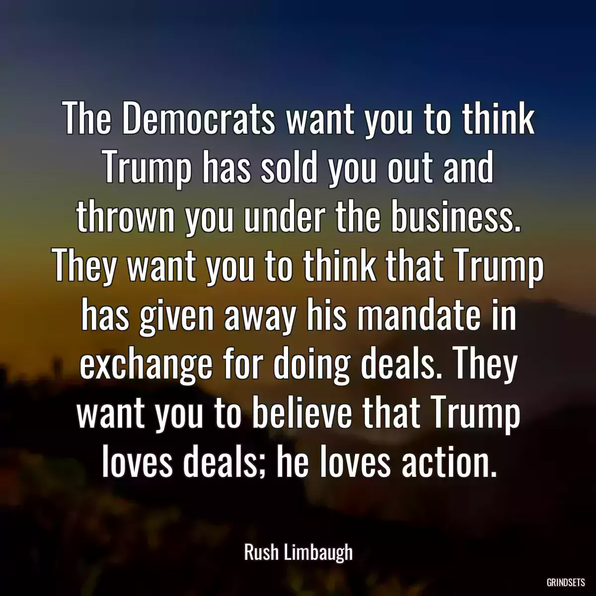 The Democrats want you to think Trump has sold you out and thrown you under the business. They want you to think that Trump has given away his mandate in exchange for doing deals. They want you to believe that Trump loves deals; he loves action.