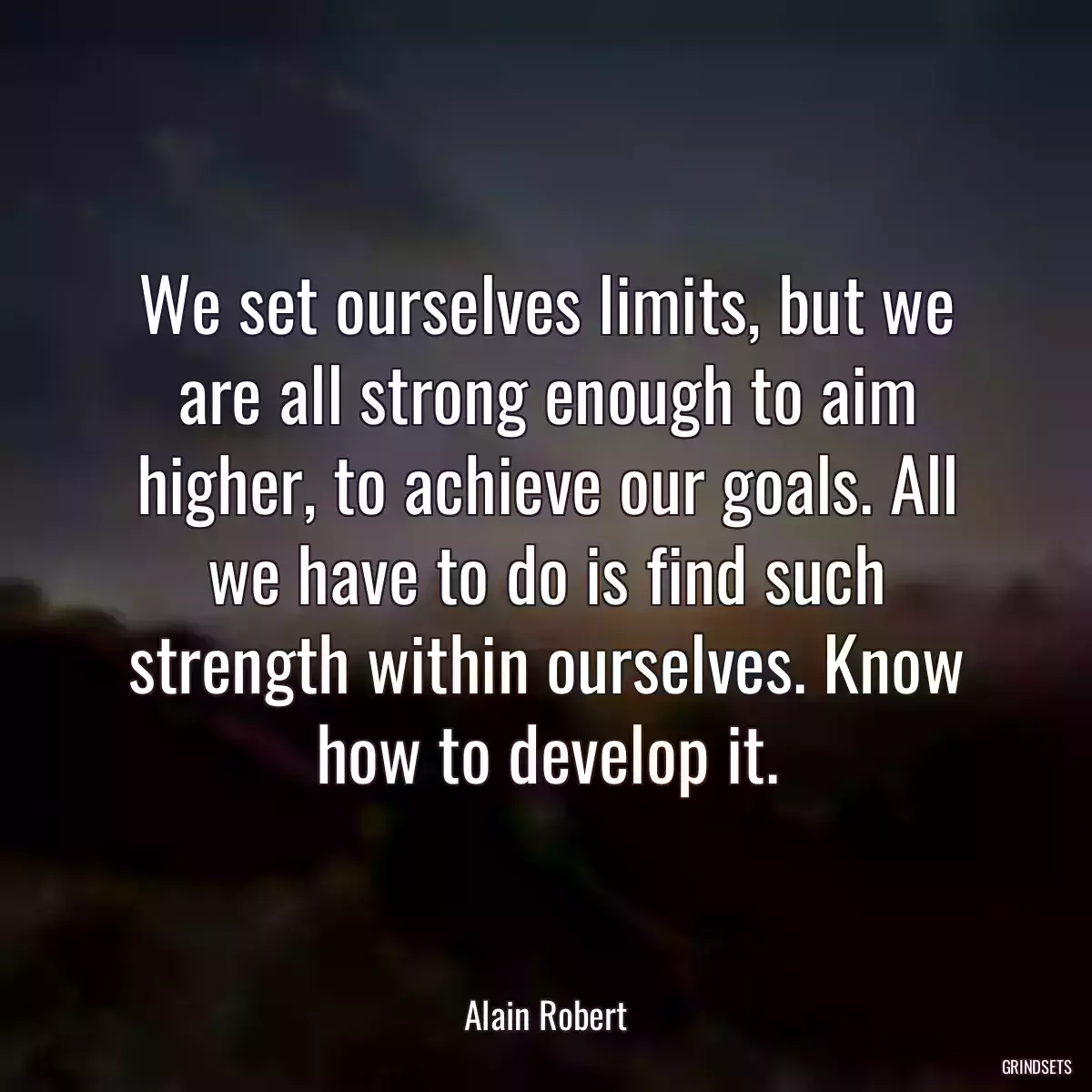 We set ourselves limits, but we are all strong enough to aim higher, to achieve our goals. All we have to do is find such strength within ourselves. Know how to develop it.