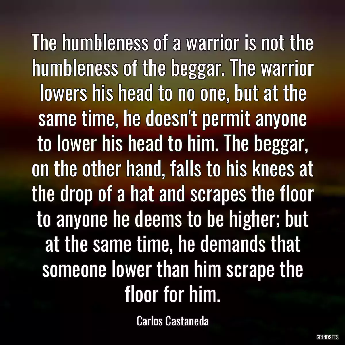 The humbleness of a warrior is not the humbleness of the beggar. The warrior lowers his head to no one, but at the same time, he doesn\'t permit anyone to lower his head to him. The beggar, on the other hand, falls to his knees at the drop of a hat and scrapes the floor to anyone he deems to be higher; but at the same time, he demands that someone lower than him scrape the floor for him.
